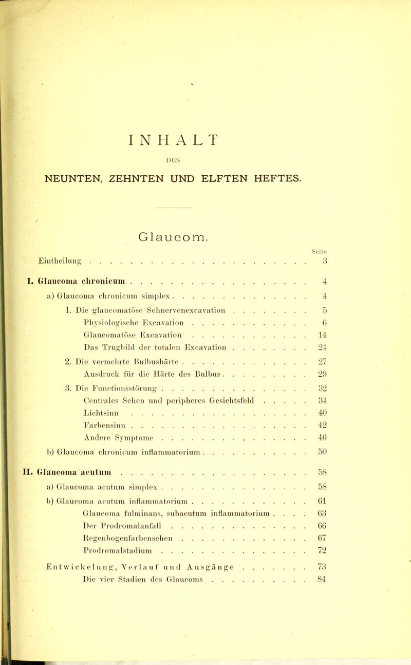 INHALT DES NEUNTEN, ZEHNTEN UND ELFTEN HEFTES. Glaucom. Seite Eintheilung’ 3 I. Glaucoma clironicum 4 a) Glaucoma clironicum simjilex 4 1. Die glaucomatöso Selinervenexcavation 5 Physiologisclie Excavation 6 Glaucomatöse Plxcavation 14 Das Trugbild der totalen Excavation '24 2. Die vermehrte Hulbushiirte 27 Ausdruck für die Härte des Bulbus ‘29 3. Die Functionsstörung 32 Centrales Selien und jieripberes Gesiclitsfeld 34 Licbtsinn 40 Farbensinn 42 Andere Symptome 46 b) Glaucoma clironicum iiiHammatorium 50 II. Glaucoma acutum 58 a) Glaucoma acutum sini))lex 58 b) Glaucoma acutum iiiflanimatorium 61 Glaucoma lülininans, subacutum intlanimatoriuni .... 63 Der Prodromalanfall 66 Regenbogeiifarbcnseben 67 Prodromalstadium 7'2 E n t w i c k e 1 u 11 g, V e r I a u f u 11 d Ausgänge 73 Die vier Stadien des Glaucoms 84