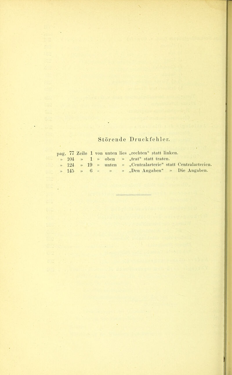 Störende Druckfehler. pag. 77 Zeile 1 von unten lies „rechten“ statt linken. » 101 » 1 » oben » „trat“ statt traten. » 121 » 19 » unten » „Centralarterie“ statt Centralarterien. » 11.5 » 6 » » » „Den Angaben“ » Die Angaben.