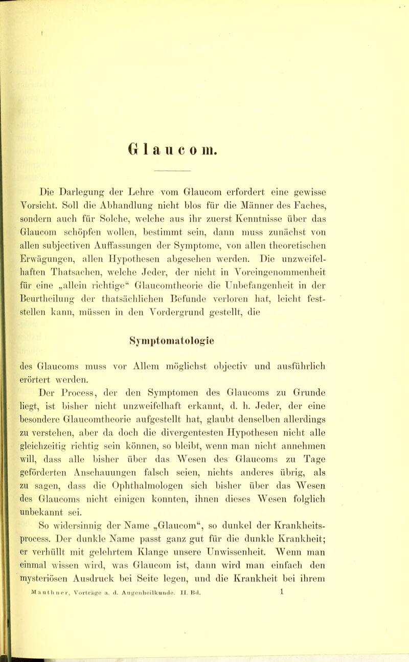 G 1 a u c 0 111. Die Darlegung der Lehre vom Glaucom erfordert eine gewisse Vorsicht. Soll die Abhandlung nicht blos für die Männer des Faches, sondern auch für Solche, welche aus ihr zuerst Kenntnisse über das Glaucom schö])fen wollen, bestimmt sein, dann muss zunächst von allen subjectiven Auffassungen der Symptome, von allen theoretischen Erwägungen, allen lIy])othesen abgesehen werden. Die unzweifel- haften Thatsachen, welche Jeder, der nicht in Voreingenommenheit für eine „allein i'ichtige“ Glaucomtheorie die Unbefangenheit in der Beurtheilung' der thatsächlichen Befunde verloren hat, leicht fest- stellcn kann, müssen in den Vordergrund gestellt, die Syiiiptoniatologie des Glaucoms muss vor Allem möglichst objectiv und ausführlich erörtert werden. Der l’rocess, der den Symjffomen des Glaucoms zu Grunde liegt, ist bisher nicht unzweifelhaft erkannt, d. h. Jeder, der eine besondere Glaucomtheorie aufgestellt hat, glaubt denselben allerdings zu verstehen, aber da doch die divergentesten Hypothesen nicht alle gleichzeitig richtig sein können, so bleibt, wenn man nicht annehmen will, dass alle Insher ül)er das Wesen des Glaucoms zu Tage geförderten Anschauungen falsch seien, nichts anderes übrig, als zu sagen, dass die Ophthalmologen sich bisher über das Wesen des Glaucoms nicht einigen konnten, ihnen dieses Wesen folglich unbekannt sei. So widersinnig der Naanc „Glaucom“, so dunkel der Krankbeits- process. Der dunkle Name passt ganz gut für die duidde Krankheit; er verhüllt mit gelehrtem Klange unsere Unwissenheit. Wenn man einmal wissen wird, was Glaucom ist, dann wird man einfach den mysteriösen Ausdruck bei Seite legen, und die Krankheit bei ihrem Mautliiier, Vorträge a. il. AugenlieUkunde. II. Bd. 1