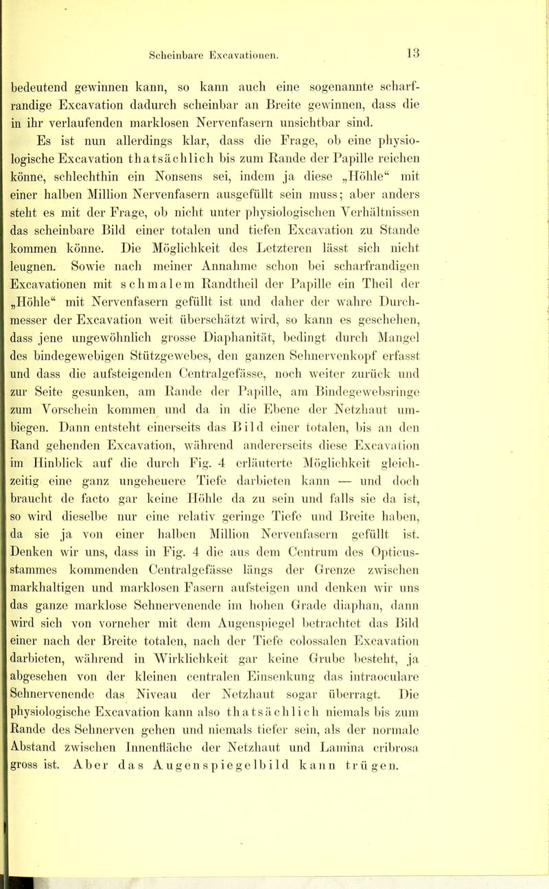 bedeutend gewinnen kann, so kann auch eine sogenannte scharf- randige Excavation dadurch scheinbar an Breite gewinnen, dass die in ihr verlaufenden marklosen Nervenfasern unsichtbar sind. Es ist nun allerdings klar, dass die Frage, ob eine physio- logische Excavation thatsächlich bis zum Rande der Papille reichen könne, schlechthin ein Nonsens sei, indem ja diese „Höhle“ mit einer halben Million Nervenfasern ausgefüllt sein muss; aber anders steht es mit der Frage, ob nicht unter physiologischen Ycrhältnissen das scheinbare Bild einer totalen und tiefen Excavation zu Stande kommen könne. Die Möglichkeit des Letzteren lässt sich nicht leugnen. Sowie nach meiner Annahme schon bei scharfrandigen Excavationen mit schmalem Randtheil der Papille ein Theil der „Höhle“ mit Nervenfasern gefüllt ist und daher der wahre Durch- messer der Excavation weit überschätzt wird, so kann es geschehen, dass jene ungewöhnlich grosse Diaphanität, bedingt durch Mangel des bindegewebigen Stützgewebcs, den ganzen Sehnervenkopf erfasst und dass die aufsteigenden Centralgefässe, noch weiter zurück und zur Seite gesunken, am Rande der Pajnlle, am Bindegewobsringo zum Vorschein kommen und da in die Ebene der Netzhaut um- biegen. Dann entsteht einerseits das Bild einer totalen, l)is an den Rand gehenden Excavation, während andererseits diese Excavation im Hinblick auf die durch Fig. 4 erläuterte Möglichkeit gleich- zeitig eine ganz ungeheuere Tiefe darbieten kann — und doch braucht de facto gar keine Höhle da zu sein und falls sie da ist, so wird dieselbe nur eine relativ geringe Tiefe und Breite haben, da sie ja von einer halben Million Nervenfasern gefüllt ist. Denken wir uns, dass in Eig. 4 die aus dem Centrum des Opticus- stannnes kommenden Centralgefässe längs der Grenze zwischen markhaltigen und marklosen Fasern aufsteigen und denken wii‘ uns das ganze marklose Sehnei'venende im hohen Gi’ade diaphan, tlann wird sich von vorneher mit dem Angens]negel betrachtet das Bild einer nach der Breite totalen, nach der Tiefe colossalen Excavation darbieten, während in Wirklichkeit gar keine Grube besteht, ja abgesehen von der kleinen centralen Einsenkung das intraoculare Sehnervenendc das Niveau der Netzhaut sogar überragt. Die physiologische Excavation kann also thatsächlich niemals bis zum Rande des Sehnerven gehen und niemals tiefer sein, als der nonnale Abstand zwischen Innenfläche der Netzhaut und Lamina cribrosa gross ist. Aber das A ugen s p ie ge 1 b i 1 d kann trügen.