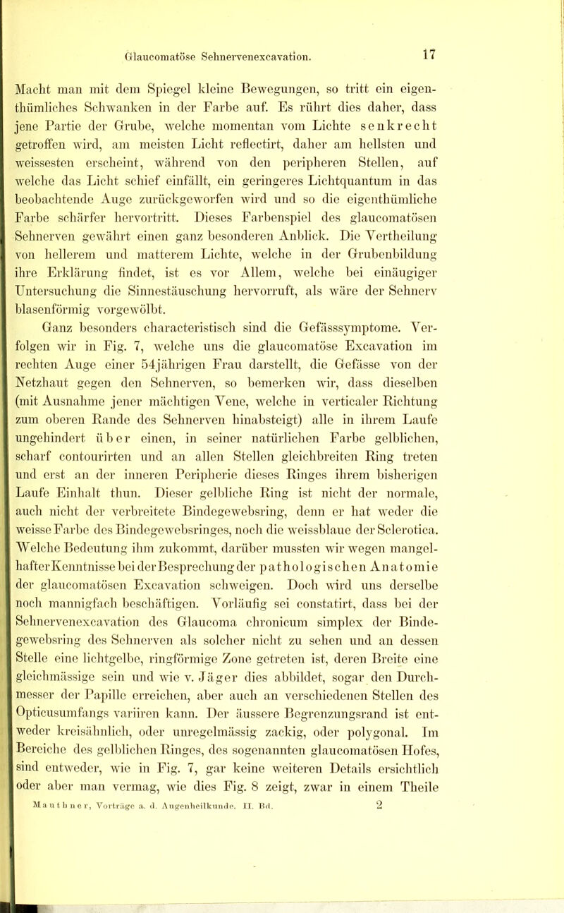 Macht man mit dem Spiegel kleine Bewegungen, so tritt ein eigen- tliümliches Schwanken in der Farbe auf. Es rührt dies daher, dass jene Partie der Grube, welche momentan vom Lichte senkrecht getroffen wird, am meisten Licht reflectirt, daher am hellsten und weissesten erscheint, während von den peripheren Stellen, auf welche das Licht schief einfällt, ein geringeres Lichtquantum in das beobachtende Auge zurückgeworfen wird und so die eigenthümliche Farbe schärfer hervortritt. Dieses Farbenspiel des glaucomatösen Sehnerven gewährt einen ganz besonderen Anblick. Die Vertlieilung von hellerem und matterem Lichte, welche in der Grubenbildung ihre Erklärung findet, ist es vor Allem, welche bei einäugiger Untersuchung die Sinnestäuschung hervorruft, als wäre der Sehnerv blasenförmig vorgewölbt. Ganz besonders characteristisch sind die Gefässsymptome. Yer- folgen wir in Fig. 7, welche uns die glaucomatöse Excavafion im rechten Auge einer 54jährigen Frau darstellt, die Gefässe von der Netzhaut gegen den Sehnerven, so bemerken wir, dass dieselben (mit Ausnahme jener mächtigen Vene, welche in verticaler Richtung zum oberen Rande des Sehnerven hinabsteigt) alle in ihrem Laufe ungehindert über einen, in seiner natürlichen Farbe gelblichen, scharf contourirten und an allen Stellen gleichbreiten Ring treten und erst an der inneren Peripherie dieses Ringes ihrem bisherigen Laufe Einhalt thun. Dieser gelldiche Ring ist nicht der normale, auch nicht der verbreitete Bindegewebsring, denn er hat weder die weisse Farbe des Bindegewebsringes, noch die weissblaue der Sclerotica. Welche Bedeutung ihm zukommt, darüber mussten wir wegen mangel- hafter Kenntnisse bei der Besprechung der pathologischen Anatomie der glaucomatösen Excavafion schweigen. Doch wird uns derselbe nocli mannigfach beschäftigen. Vorläufig sei constatirt, dass bei der Sehnervenoxcavation des Glaucoma chronicum simplex der Binde- gewebsring des Sehnerven als solcher nicht zu sehen und an dessen Stelle eine licbtgelbe, ringförmige Zone getreten ist, deren Breite eine gleichmässige sein und wie v. Jäger dies abbildet, sogar den Durch- messer der Papille erreichen, alier auch an verschiedenen Stellen des Opticusumfangs variiren kann. Der äussere Begrenzungsrand ist ent- weder kreisähnlich, oder unregelmässig zackig, oder polygonal. Im Bereiche des gell)lichen Ringes, des sogenannten glaucomatösen Hofes, sind entweder, wie in Fig. 7, gar keine weiteren Details ersichtlich oder aber man vermag, wie dies Fig. 8 zeigt, zwar in einem Theile Mautliner, Vorträge a. il. Angenheilkumle. IL. B<1, Q