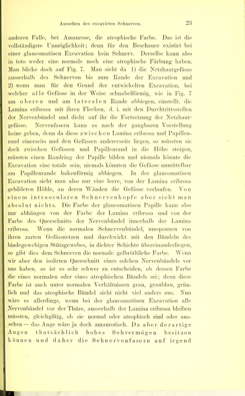 anderen Falle, bei Amaurose, die atrophische Fai'be. Das ist die vollständigste Unmöglichkeit; denn für den Beschauer existirt bei einer glaucomatösen Excavation kein Sehnerv. Derselbe kann also in toto weder eine normale noch eine atrophische Färbung haben. Man blicke doch auf Fig. 7. Man sicht da 1) die Netzhautgefässe ausserhalb des Sehnerven bis zum Rande der Excavation und 2) wenn man für den Grund der entwickelten Excavation, bei welcher alle Gefässe in der Weise schnabelförmig, wie in Fig. 7 am oberen und am lateralen Rande abbiegen, einstellt, die Lamina cribrosa mit ihren Flecken, d. i. mit den Durchtrittsstellen der Nervenl)ündel und dicht auf ihr die Fortsetzung der ISletzhaut- gefässe. Nervenfasern kann es nach der gangbaren Vorstellung keine geben, denn da diese zwischen Lamina crilirosa und Papillen- rand einerseits und den Gefässen andererseits liegen, so müssten sic doch zwischen Gefässen und Pa]ullenrand in die Höhe steigen, müssten einen Randring der Pa])ille bilden und niemals könnte die Excavation eine totale sein, niemals könnten die Gefässe unmittelbar am Pa]nllenrande hakenförmig abbiegen. In der glaucomatösen Excavation sieht man also nur eine leere, von der Lamina cribrosa gebildeten Höhle, an deren Wänden die Gefässe verlaufen. Von einem int r aocu 1 ar e n Sch n er venkopfe aber sieht man ahsülut nichts. Die Farlje der glaucomatösen Papille kann also nur abhängen von der Farbe der Lamina cribrosa und von der Farbe des Querschnitts der Nervenbündel iniierlialb der Lamina crilu'osa. Wenn die normalen Sehnervenbündel, umsponnen von ihren zarten Gefässnetzen und durchwirkt mit den Bündeln des hindegewebigen Stützgewebes, in dichter Schichte übereinanderliegen, so gibt dies dem Sehnerven die normale gelbröthliche Farlie. Wenn wir aber den isolirten Querschnitt eines solchen Nervenbündels vor uns haben, so ist es sehr schwer zu entscheiden, ob dessen Farbe die eines normalen oder eines atrophischen Bündels sei; denn diese Farbe ist auch unter normalen Verhältnissen grau, graublau, grün- lich und das atrophische Bündel sieht nicht viel anders aus. Nun wäre es allerdings, wenn bei der glaucomatösen Excavation alle Nervenbündel vor der Thüre, ausserlialb der Lamina cribrosa bleiben müssten, gleichgiltig, ol) sie normal oder atrophisch sind oder aus- sehen — das Auge wäre ja doch amaurotisch. Da aber dei'artige Augen thatsächlich hohes Sehvermögen besitzen können und daher die Sehnervenfasern auf irgend