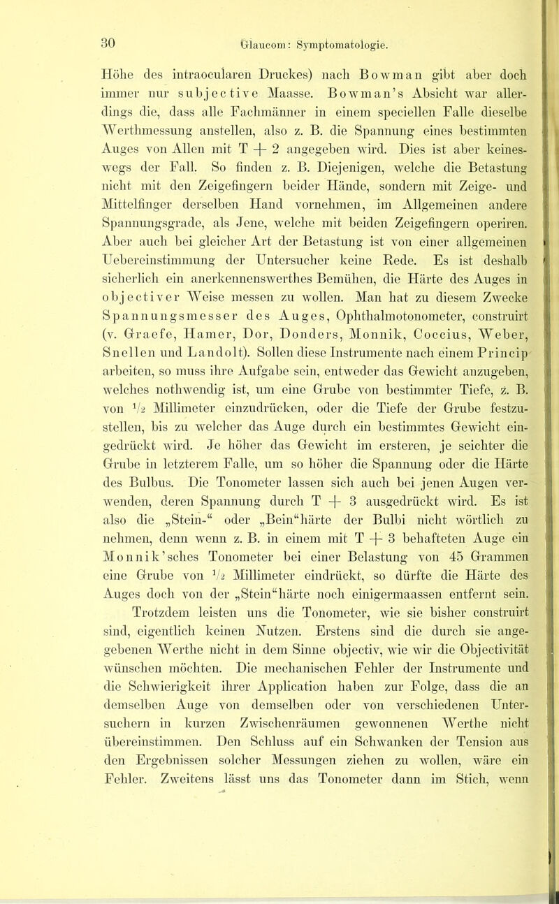 Höhe des intraocularen Druckes) nach Bowman gibt aber doch immer nur suhjective Maasse. Bowman’s Absicht war aller- dings die, dass alle Fachmänner in einem speciellen Falle dieselbe Wertlimessung anstellen, also z. B. die Spannung eines bestimmten Auges von Allen mit T 2 angegeben wird. Dies ist aber keines- wegs der Fall. So finden z. B. Diejenigen, welche die Betastung nicht mit den Zeigefingern beider Hände, sondern mit Zeige- und Mittelfinger derselben Hand vornehmen, im Allgemeinen andere Spannungsgrade, als Jene, welche mit beiden Zeigefingern operiren. Aber auch bei gleicher Art der Betastung ist von einer allgemeinen IJebereinstimmung der Untersucher keine Rede. Es ist deshalb sicherlich ein anerkennenswerthes Bemühen, die Härte des Auges in objectiver AVeise messen zu wollen. Man hat zu diesem Zwecke Spannungsmesser des Auges, Ophthalmotonometer, construirt (v. Graefe, Hamer, Dor, Donders, Monnik, Coccius, Weber, Sn eilen und Landolt). Sollen diese Instrumente nach einem Princip arbeiten, so muss ihre Aufgabe sein, entweder das Gewicht anzugeben, welches nothwendig ist, um eine Grube von bestimmter Tiefe, z. B. von ^/2 Millimeter einzudrücken, oder die Tiefe der Grube festzu- stellen, bis zu welcher das Auge durch ein bestimmtes Gewicht ein- gedrückt vdrd. Je höher das Gewicht im ersteren, je seichter die Grube in letzterem Falle, um so höher die Spannung oder die Härte des Bulbus. Die Tonometer lassen sich auch bei jenen Augen ver- wenden, deren Spannung durch T -[- 3 ausgedrückt wird. Es ist also die „Stein-“ oder „Bein“härte der Bulbi nicht wörtlich zu nehmen, denn wenn z. B. in einem mit T -j- 3 behafteten Auge ein Monnik’sches Tonometer bei einer Belastung von 45 Grammen eine Grube von 14 Millimeter eindrückt, so dürfte die Härte des Auges doch von der „Stein“härte noch einigermaassen entfernt sein. Trotzdem leisten uns die Tonometer, wie sie bisher construirt sind, eigentlich keinen Nutzen. Erstens sind die durch sie ange- gebenen AVerthe nicht in dem Sinne objectiv, wie wir die Objectivität wünschen möchten. Die mechanischen Fehler der Instrumente und die Schwierigkeit ihrer Application haben zur Folge, dass die an demselben Auge von demselben oder von verschiedenen Unter- suchern in kurzen Zwischenräumen gewonnenen AYerthe nicht übereinstimmen. Den Schluss auf ein Schwanken der Tension aus den Ergebnissen solcher Messungen ziehen zu Avollen, wäre ein Fehler. Zweitens lässt uns das Tonometer dann im Stich, wenn