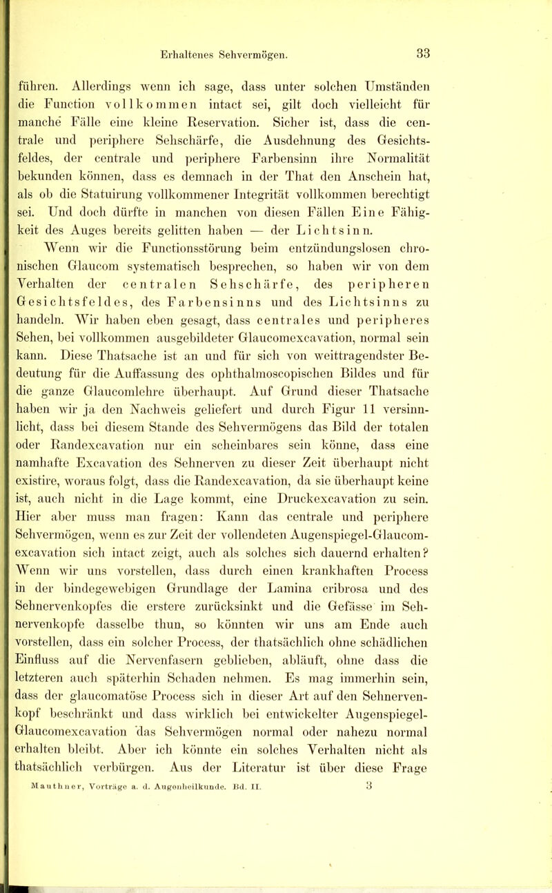 führen. Allerdings wenn ich sage, dass unter solchen Umständen die Function vollkommen intact sei, gilt doch vielleicht für manche Fälle eine kleine Reservation. Sicher ist, dass die cen- trale und periphere Sehschärfe, die Ausdehnung des Gesichts- feldes, der centrale und ])eriphere Farbensinn ihre Normalität bekunden können, dass es demnach in der That den Anschein hat, als ob die Statuirung vollkommener Integrität vollkommen berechtigt sei. Und doch dürfte in manchen von diesen Fällen Eine Fähig- keit des Auges bereits gelitten haben — der Licht sinn. Wenn wir die Functionsstörung beim entzündungslosen cbro- nischen Glaucom systematisch besprechen, so haben wir von dem Yerhalten der centralen Sehschärfe, des peripheren Gesichtsfeldes, des Farbensinns und des Lichtsinns zu handeln. Wir haben eben gesagt, dass centrales und peripheres Sehen, bei vollkommen ausgebildeter Glaucomexcavation, normal sein kann. Diese Thatsache ist an und für sich von weittragendster Be- deutung für die Auffassung des ophthalmoscopischen Bildes und für die ganze Glaucondehrc überhau]jt. Auf Grund dieser Thatsache haben wir ja den Nachweis geliefert und durch Figur 11 versinn- licht, dass bei diesem Stande des Sehvermögens das Bild der totalen oder Randexcavation nur ein scheinbares sein könne, dass eine namhafte Excavation des Sehnerven zu dieser Zeit überhaupt nicht existire, woraus folgt, dass die Randexcavation, da sie überhaupt keine ist, auch nicht in die Lage kommt, eine Druckexcavation zu sein. Hier aber muss man fragen: Kann das centrale und periphere Sehvermögen, wenn es zur Zeit der vollendeten Augenspiegel-Glaucom- excavation sich intact zeigt, auch als solches sich dauernd erhalten? Wenn wir uns vorstellen, dass durch einen krankhaften Process in der bindegewebigen Grundlage der Lamina cribrosa und des Sehnervenko])fes die erstere zurücksinkt und die Gefässe im Seh- nervenkopfe dasselbe thun, so könnten wir uns am Ende auch vorstellen, dass ein solcher Process, der thatsächlich ohne schädlichen Einfluss auf die Nervenfasern geblieben, abläuft, ohne dass die letzteren auch späterhin Schaden nehmen. Es mag immerhin sein, dass der glaucomatöse Process sich in dieser Art auf den Sehnerven- kopf beschränkt und dass wirklich bei entwickelter Augenspiegel- Glaucoraexcavation das Sehvermögen normal oder nahezu normal erhalten bleibt. Aber ich könnte ein solches Verhalten nicht als thatsächlich verbürgen. Aus der Literatur ist über diese Frage Mauthuer, Vorträge a. d. Augoiilioilkunde. Jid. II, 3