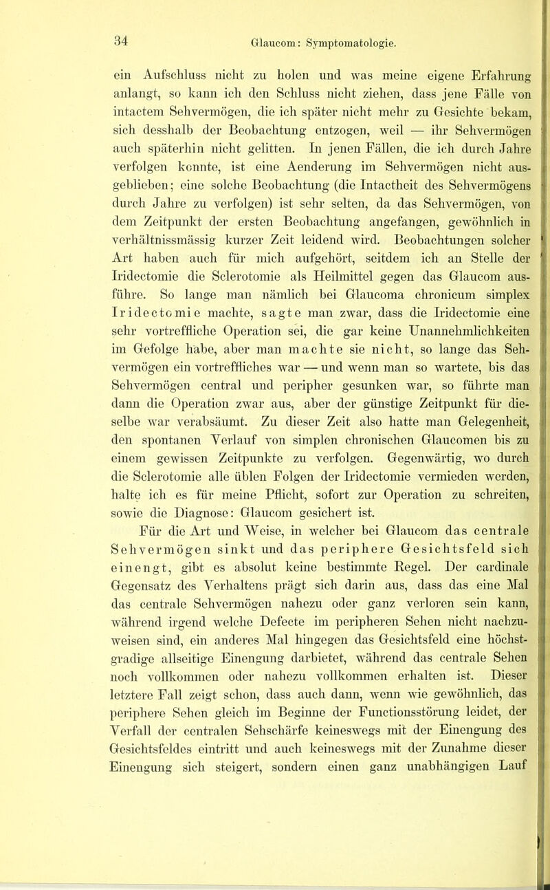 ein Aufscliluss nicht zu holen und was meine eigene Erfahrung anlangt, so kann ich den Schluss nicht ziehen, dass jene Fälle von intactem Sehvermögen, die ich später nicht mehr zu Gesichte bekam, sich desshalb der Beobachtung entzogen, weil — ihr Sehvermögen auch späterhin nicht gelitten. In jenen Fällen, die ich durch Jahre verfolgen konnte, ist eine Aenderung im Sehvermögen nicht aus- geblieben; eine solche Beobachtung (die Intactheit des Sehvermögens durch Jahre zu verfolgen) ist sehr selten, da das Sehvermögen, von dem Zeitpunkt der ersten Beobachtung angefangen, gewöhnlich in verhältnissmässig kurzer Zeit leidend wird. Beobachtungen solcher Art haben auch für mich aufgehört, seitdem ich an Stelle der Iridectomie die Sclerotomie als Heilmittel gegen das Glaucom aus- führe. So lange man nämlich bei Glaucoma chronicum simplex Iridectomie machte, sagte man zwar, dass die Iridectomie eine sehr vortreffliche Operation sei, die gar keine Unannehmlichkeiten im Gefolge habe, aber man machte sie nicht, so lange das Seh- vermögen ein vortreffliches war — und wenn man so wartete, bis das Sehvermögen central und peripher gesunken war, so führte man dann die Operation zwar aus, aber der günstige Zeitpunkt für die- selbe war verabsäumt. Zu dieser Zeit also hatte man Gelegenheit, den spontanen Yerlauf von simplen chronischen Glaucomen bis zu einem gewissen Zeitpunkte zu verfolgen. Gegenwärtig, wo durch die Sclerotomie alle üblen Folgen der Iridectomie vermieden werden, halte ich es für meine Pflicht, sofort zur Operation zu schreiten, sowie die Diagnose: Glaucom gesichert ist. Für die Art und Weise, in welcher bei Glaucom das centrale Sehvermögen sinkt und das periphere Gesichtsfeld sich einengt, gibt es absolut keine bestimmte Regel. Der cardinale Gegensatz des Verhaltens prägt sich darin aus, dass das eine Mal das centrale Sehvermögen nahezu oder ganz verloren sein kann, während irgend welche Defecte im peripheren Sehen nicht nachzu- weisen sind, ein anderes Mal hingegen das Gesichtsfeld eine höchst- gradige allseitige Einengung darbietet, während das centrale Sehen noch vollkommen oder nahezu vollkommen erhalten ist. Dieser letztere Fall zeigt schon, dass auch dann, wenn wie gewöhnlich, das periphere Sehen gleich im Beginne der Functionsstörung leidet, der Verfall der centralen Sehschärfe keineswegs mit der Einengung des Gesichtsfeldes eintritt und auch keineswegs mit der Zunahme dieser Einengung sich steigert, sondern einen ganz unabhängigen Lauf