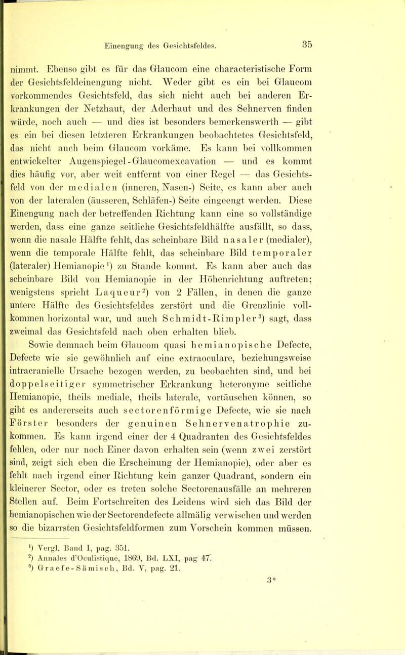 Einengung des Gesichtsfeldes. nimmt. Ebenso ^ibt es für das Glaucom eine characteristische Form der Gesiclitsfeldeinengung nicht. Weder gibt es ein bei Glaucom vorkommendes Gesichtsfeld, das sich nicht auch bei anderen Er- krankungen der Netzhaut, der Aderhaut und des Sehnerven finden würde, noch auch — und dies ist besonders bemerkenswerth — gibt es ein bei diesen letzteren Erkratdaingen beobachtetes Gesichtsfeld, das nicht auch beim Glaucom vorkäme. Es kann bei vollkommen entwickelter Augenspiegel - Glaucomexcavation — und es kommt dies häufig vor, aber weit entfernt von einer Regel — das Gesichts- feld von der medialen (inneren, Nasen-) Seite, es kann aber auch von der lateralen (äusseren, Schläfen-) Seite eingeengt werden. Diese Einengung nach der betreffenden Richtung kann eine so vollständige werden, dass eine ganze seitliche Gesichtsfeldhälfte ausfällt, so dass, wenn die nasale Hälfte fehlt, das scheinbare Bild nasaler (medialer), wenn die temporale Hälfte fehlt, das scheinbare Bild temporaler (lateraler) Hemianopie ^) zu Stande kommt. Es kann aber auch das scheinbare Bild von Hemianopie in der Höhenrichtung auftreten; wenigstens spricht Laqueur^) von 2 Fällen, in denen die ganze untere Hälfte des Gesichtsfeldes zerstört und die Grenzlinie voll- kommen horizontal war, und auch Schmidt-Rimpler^) sagt, dass zweimal das Gesichtsfeld nach oben erhalten blieb. Sowie demnach beim Glaucom quasi hemianopische Defecte, Defecte wie sie gewöhnlich auf eine extraoculare, beziehungsweise intracranielle Ursache bezogen werden, zu beobachten sind, und bei doppelseitiger symmetrischer Erkrankung heteronyme seitliche Hemianopie, theils mediale, theils laterale, Vortäuschen können, so gibt es andererseits auch sectorenförmige Defecte, wüe sie nach Förster besonders der genuinen S e h n e r v e n a t r o p h i e zu- kommen. Es kann irgend einer der 4 Quadranten des Gesichtsfeldes fehlen, oder nur noch Einer davon erhalten sein (wenn zwei zerstört sind, zeigt sich eben die Erscheinung der Hemianopie), oder aber es fehlt nach irgend einer Richtung kein ganzer Quadrant, sondern ein kleinerer Sector, oder es treten solche Sectorenausfälle an mehreren Stellen auf. Beim Fortschreiten des Leidens wird sich das Bild der hemianopischen wie der Sectorendefecte allmälig verwischen und werden so die bizarrsten Gesichtsfeldformen zum Vorschein kommen müssen. q Vergl. Band 1, pag. 351. q Annales d’Oculistiipie, 1869, Bd. LXI, pag 47. ’') G r a e f e - S ä mi 8 c li, Bd. V, pag. 21. 3*