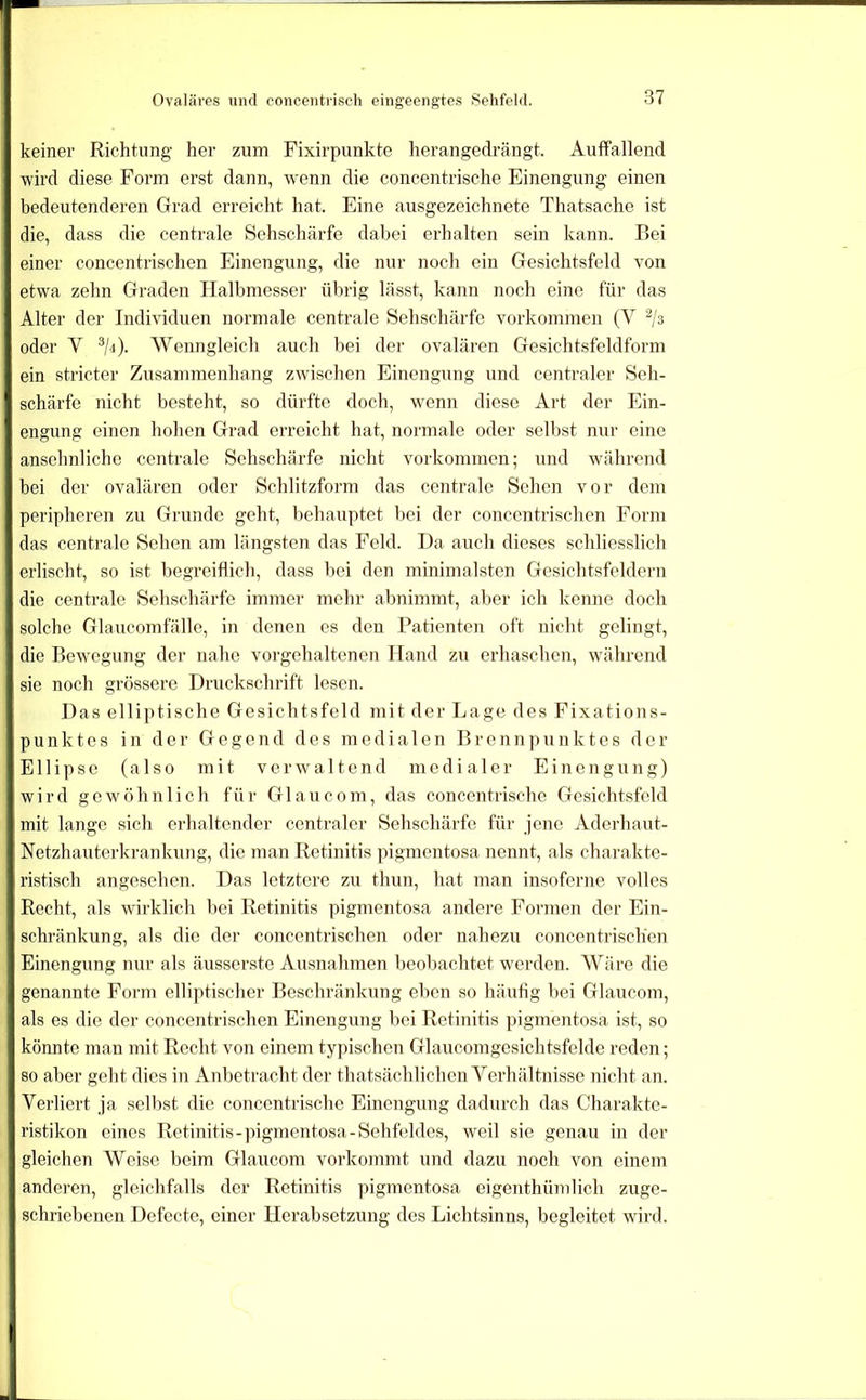 Ovaläres und concentiisch eingeengtes Sehfeld. keiner Richtung her zum Fixirpunkte herangedrängt. AuflFallend wird diese Form erst dann, wenn die concentrische Einengung einen bedeutenderen Grad erreicht hat. Eine ausgezeichnete Thatsache ist die, dass die centrale Sehschärfe dabei erhalten sein kann. Bei einer concentrisclien Einengung, die nur noch ein Gesichtsfeld von etwa zehn Graden Halbmesser übrig lässt, kann noch eine für das Alter der Individuen normale centrale Sehschärfe Vorkommen (V ^/s oder V Wenngleich auch bei der ovalären Gesichtsfeldform ein stricter Zusammenhang zwischen Einengung und centraler Seh- schärfe nicht besteht, so dürfte doch, wenn diese Art der Ein- engung einen hohen Grad erreicht hat, normale oder selbst nur eine ansehnliche centrale Sehschärfe nicht Vorkommen; und wdihrcnd bei der ovalären oder Schlitzform das centrale Sehen vor dem peripheren zu Grunde geht, behauptet bei der conccntrischcn Form das centrale Sehen am längsten das Feld. Da auch dieses schliesslich erlischt, so ist begreiflich, dass bei den minimalsten Gesichtsfeldern die centrale Sehschärfe immer mehr abnimmt, aber ich kenne doch solche Glaucomfälle, in denen es den Patienten oft nicht gelingt, die Bewegung der nahe vorgehaltenen Hand zu erhaschen, während sie noch grössere Druckschrift lesen. Das elliptische Gesichtsfeld mit der Lage des Fixations- punktes in der Gegend des medialen Brennpunktes der Ellipse (also mit verwaltend medialer Einengung) wird gewöhnlich für Glaucom, das concentrische Gesichtsfeld mit lange sich erhaltender centraler Sehschärfe für jene Aderhaut- Netzhauterkrankung, die man Retinitis pigmentosa nennt, als chai'akte- ristisch angesehen. Das letztere zu thun, hat man insoferne volles Recht, als wirklich bei Retinitis pigmentosa andere Formen der Ein- schränkung, als die der concentrischen oder nahezu concentrischen Einengung nur als äusserste Ausnahmen beobachtet wmrden. Wäre die genannte Form elliptischer Beschränkung elien so häufig bei Glaucom, als es die der concentrischen Einengung bei Retinitis pigmentosa ist, so könnte man mit Recht von einem typischen Glaucomgesichtsfelde reden; so aber geht dies in Anbetracht der thatsächlichen Verhältnisse nicht an. Verliert ja selbst die concentrische Einengung dadurch das Charaktc- ristikon eines Retinitis-])igmentosa-Sehfeldes, weil sie genau in der gleichen Weise beim Glaucom vorkommt und dazu noch von einem anderen, gleichfalls der Retinitis pigmentosa eigenthümlich zuge- schriebenen Defecte, einer Herabsetzung des Lichtsinns, begleitet wird.