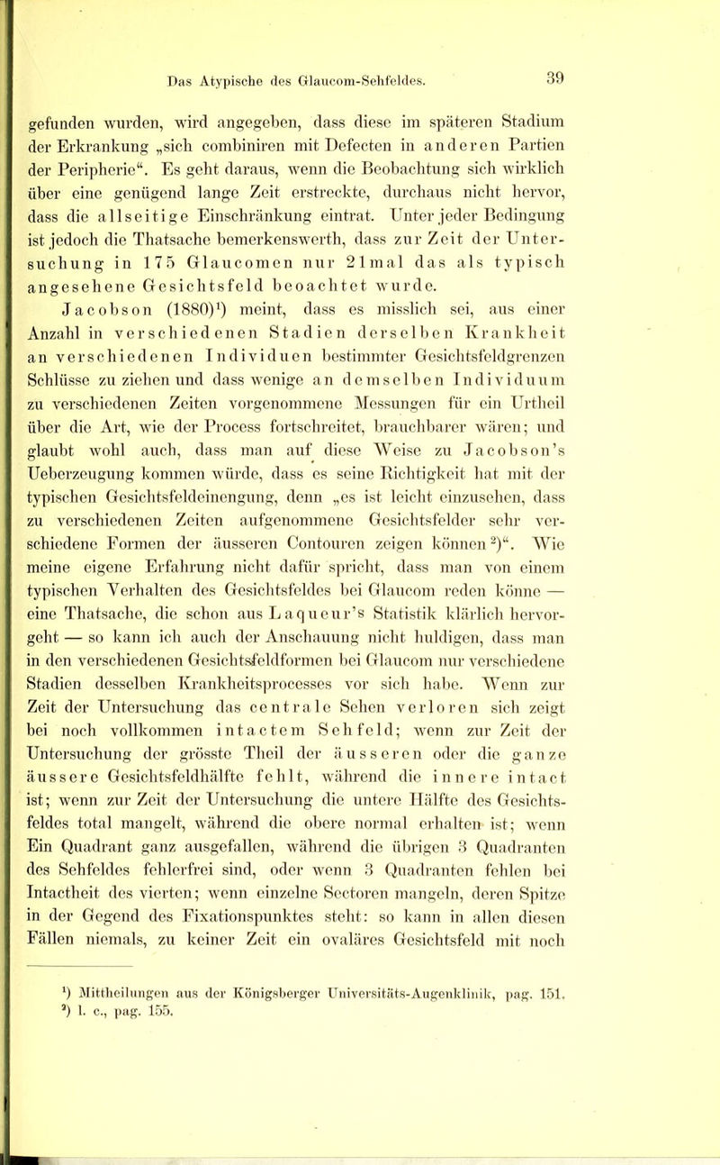 Das Atypische des Glaucom-Sehfelcles. gefunden wurden, wird angegeben, dass diese im späteren Stadium der Erkrankung „sich combiniren mit Defecten in anderen Partien der Peripherie“. Es geht daraus, wenn die Beobachtung sich wirklich über eine genügend lange Zeit erstreckte, durchaus nicht hervor, dass die allseitige Einschränkung eintrat. Unter jeder Bedingung ist jedoch die Thatsache bemerkenswerth, dass zur Zeit der Unter- suchung in 17.5 Glaucomen nur 21mal das als typisch angesehene Gesichtsfeld beoachtet wurde. Jacobson (1880)^) meint, dass es misslich sei, aus einer Anzahl in verschiedenen Stadien derselben Krankheit an verschiedenen Individuen bestimmter Gesichtsfeldgrenzen Schlüsse zu ziehen und dass wenige a n d e m s e 11) e n T n d i v i d u u m zu verschiedenen Zeiten vorgenommene Messungen für ein Urthcil über die Art, wie der Process fortschreitet, brauchbarer wären; und glaubt wohl auch, dass man auf diese Weise zu Ja cobson’s Ueberzeugung kommen würde, dass cs seine Richtigkeit hat mit der typischen Gesichtsfeldeinengung, denn „es ist leicht einzusehen, dass zu verschiedenen Zeiten aufgenommene Gesichtsfelder sehr ver- schiedene Formen der äusseren Contouren zeigen künneiU)“. Wie meine eigene Erfahrung nicht dafür spricht, dass man von einem typischen Verhalten des Gesichtsfeldes bei Glaucom reden könne — eine Thatsache, die schon ausLaqueur’s Statistik klärlich hervor- geht — so kann ich auch der Anschauung nicht huldigen, dass man in den verschiedenen Gesichtsfeldformen bei Glaucom nur verschiedene Stadien desselben Krankheitsprocesses vor sich hal)c. Wenn zur Zeit der Untersuchung das centrale Sehen verloren sich zeigt bei noch vollkommen i n t a c t e m Sehfeld; wenn zur Zeit der Untersuchung der grösste Tlieil der äusseren oder die ganze äussere Gesiehtsfeldhälfte fehlt, während die innere intact ist; wenn zur Zeit der Untersuchung die untere Hälfte des Gesichts- feldes total mangelt, während die obere normal erhalten ist; wenn Ein Quadrant ganz ausgefallen, während die übrigen 3 Quadranten des Sehfeldes fehlerfrei sind, oder wenn 3 Quadranten fehlen bei Intactheit des vierten; wenn einzelne Sectoren mangeln, deren Spitze in der Gegend des Fixationspunktes steht: so kann in allen diesen Fällen niemals, zu keiner Zeit ein ovaläres Gesichtsfeld mit noch 9 Mittlieilungen aus dev Königsberger Universitäts-Augenklinik, pag. 151. 9 k c., ])ag. 155.