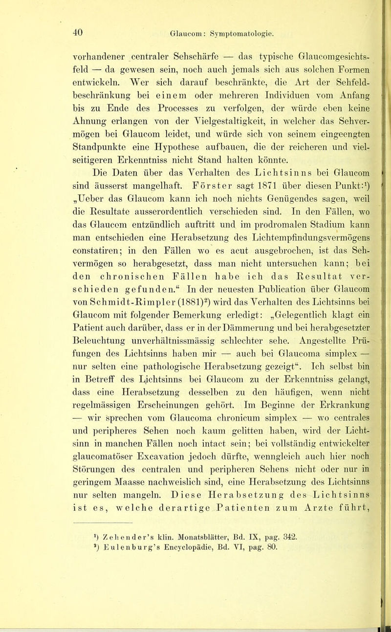 vorhandener centraler Sehschärfe — das typische Glaucomgesichts- feld — da gewesen sein, noch auch jemals sich aus solchen Formen entwickeln. AVer sich darauf beschränkte, die Art der Sehfeld- beschränkung bei einem oder mehreren Individuen vom Anfang bis zu Ende des Processes zu verfolgen, der würde eben keine Ahnung erlangen von der A^ielgestaltigkeit, in welcher das Sehver- mögen bei Glaucom leidet, und würde sich von seinem eingeengten Standpunkte eine Hypothese aufbauen, die der reicheren und viel- seitigeren Erkenntniss nicht Stand halten könnte. Die Daten über das Yerhalten des Lichtsinns bei Glaucom sind äusserst mangelhaft. Förster sagt 1871 über diesen Punkt :^) „Ueber das Glaucom kann ich noch nichts Genügendes sagen, weil die Resultate ausserordentlich verschieden sind. In den Fällen, wo das Glaucom entzündlich auftritt und im prodromalen Stadium kann man entschieden eine Herabsetzung des Lichtempfindungsvermögens constatiren; in den Fällen wo es acut ausgebrochen, ist das Seh- vermögen so herabgesetzt, dass man nicht untersuchen kann; bei den chronischen Fällen habe ich das Resultat ver- schieden gefunden.“ Inder neuesten Publication über Glaucom von Schmidt-Rimpler (1881)*) wird das Yerhalten des Lichtsinns bei Glancom mit folgender Bemerkung erledigt: „Gelegentlich klagt ein Patient auch darüber, dass er in der Dämmerung und bei herabgesetzter Beleuchtung unverhältnissmässig schlechter sehe. Angestellte Prü- fungen des Lichtsinns haben mir — auch bei Glaucoma simplex — nur selten eine pathologische Herabsetzung gezeigt“. Ich selbst bin in Betreff des Lichtsinns bei Glaucom zu der Erkenntniss gelangt, dass eine Herabsetzung desselben zu den häufigen, wenn nicht regelmässigen Erscheinungen gehört. Im Beginne der Erkrankung — wir sprechen vom Glaucoma chronicum simplex — wo centrales und peripheres Sehen noch kaiun gelitten haben, wird der Licht- sinn in manchen Fällen noch intact sein; bei vollständig entwickelter glaucomatöser Excavation jedoch dürfte, wenngleich auch hier noch Störungen des centralen und peripheren Sehens nicht oder nur in geringem Maasse nachweislich sind, eine Herabsetzung des Lichtsimis nur selten mangeln. Diese Herabsetzung des Lichtsinns ist es, welche derartige Patienten zum Arzte führt. *) Zel'.eiider’s klin. Monatsblätter, Bd. IX, pag. 342. Eulenburg’8 Encyclopädie, Bd. VI, pag. 80.