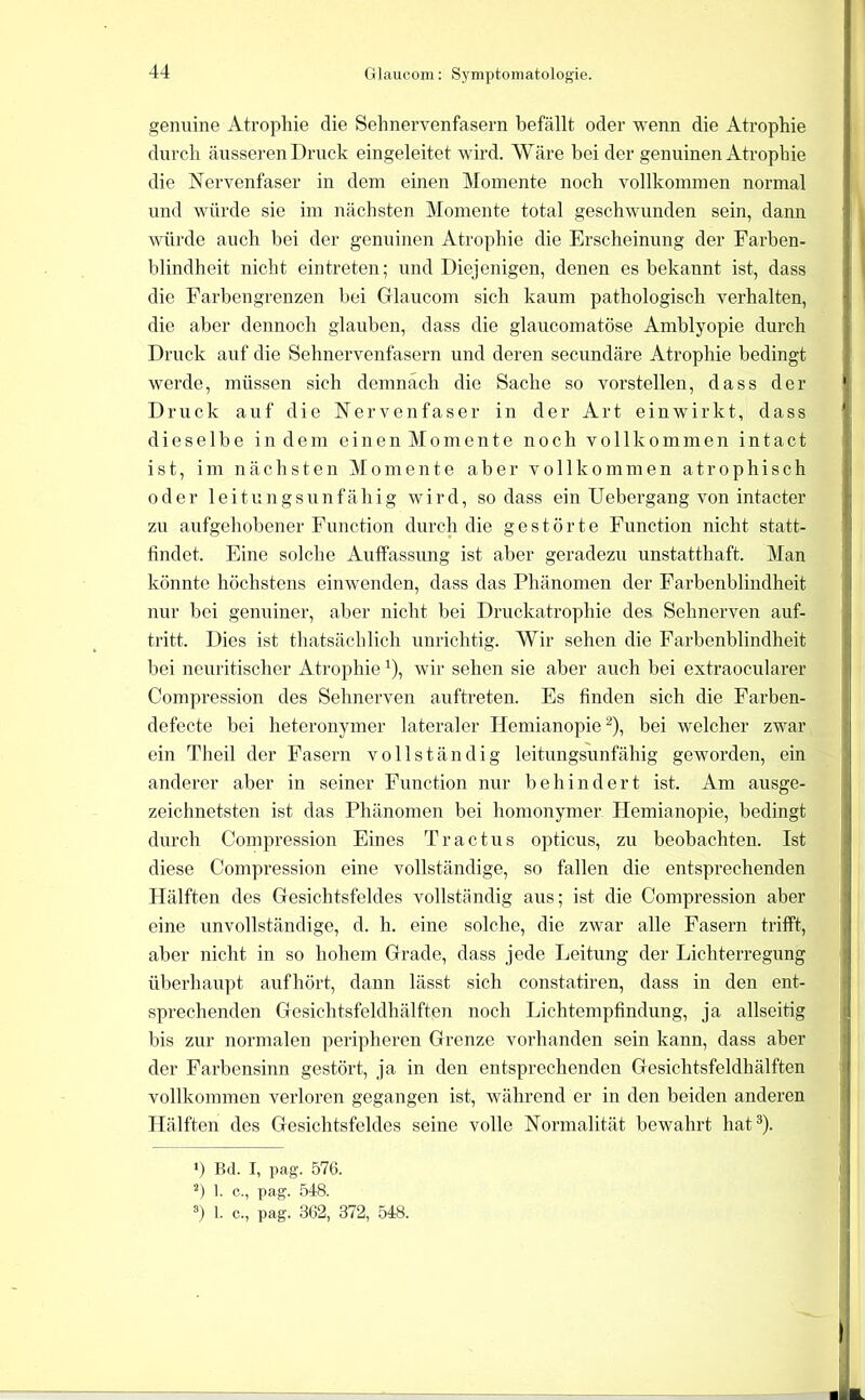 genuine Atrophie die Sehnervenfasern befällt oder wenn die Atrophie durch äusseren Druck eingeleitet wird. Wäre bei der genuinen Atrophie die Nervenfaser in dem einen Momente noch vollkommen normal und würde sie im nächsten Momente total geschwunden sein, dann würde auch bei der genuinen Atrophie die Erscheinung der Farben- blindheit nicht eintreten; und Diejenigen, denen es bekannt ist, dass die Farbengrenzen bei Grlaucom sich kaum pathologisch verhalten, die aber dennoch glauben, dass die glaucomatöse Amblyopie durch Druck auf die Sehnervenfasern und deren secundäre Atrophie bedingt werde, müssen sich demnach die Sache so vorstellen, dass der Druck auf die Nervenfaser in der Art einwirkt, dass dieselbe indem e i n e n M o m e n t e noch vollkommen i n t a c t ist, im nächsten Momente aber vollkommen atrophisch oder leitungsunfähig wird, so dass ein Uebergang von intacter zu aufgehobener Function durch die gestörte Function nicht statt- findet, Eine solche Auffassung ist aber geradezu unstatthaft. Man könnte höchstens einwenden, dass das Phänomen der Farbenblindheit nur bei genuiner, aber nicht bei Druckatrophie des Sehnerven auf- tritt. Dies ist thatsächlich unrichtig. Wir sehen die Farbenblindheit bei neuritischer Atrophie ^), wir sehen sie aber auch bei extraocularer Compression des Sehnerven auftreten. Es finden sich die Farben- defecte bei heteronymer lateraler Hemianopie ^), bei welcher zwar ein Theil der Fasern vollständig leitungsunfähig geworden, ein anderer aber in seiner Function nur behindert ist. Am ausge- zeichnetsten ist das Phänomen bei homonymer Hemianopie, bedingt durch Compression Eines Tr actus opticus, zu beobachten. Ist diese Compression eine vollständige, so fallen die entsprechenden Hälften des Gresichtsfeldes vollständig aus; ist die Compression aber eine unvollständige, d. h. eine solche, die zwar alle Fasern trifft, aber nicht in so hohem Grade, dass jede Leitung der Lichterregung überhaupt aufhört, dann lässt sich constatiren, dass in den ent- sprechenden Gesichtsfeldhälften noch Lichtempfindung, ja allseitig bis zur normalen peripheren Grenze vorhanden sein kann, dass aber der Farbensinn gestört, ja in den entsprechenden Gesichtsfeldhälften vollkommen verloren gegangen ist, während er in den beiden anderen Hälften des Gesichtsfeldes seine volle Normalität bewahrt hat®). ‘) Bd. I, pag. 576. 1. e,, pag. .548. 1. c., pag. 362, 372, 548.