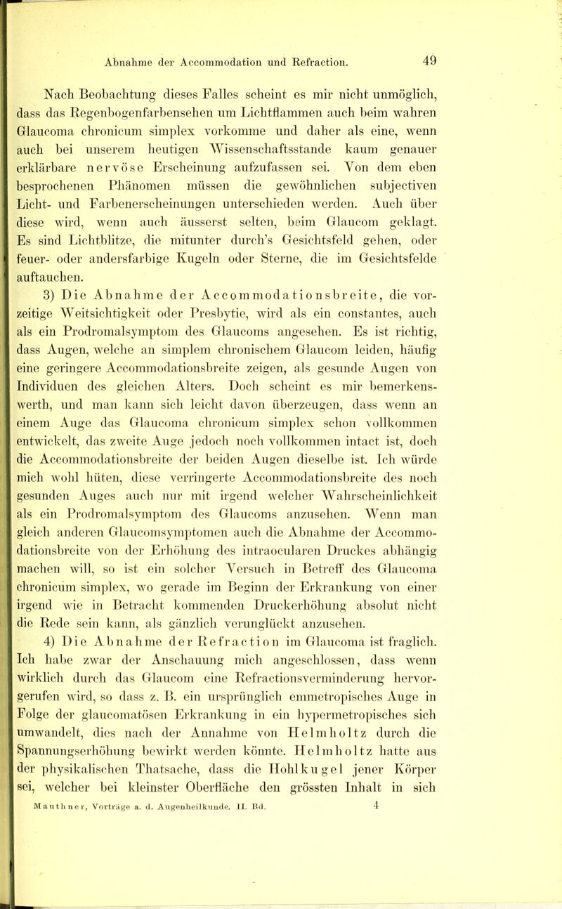 Nach Beobachtung dieses Falles scheint es mir nicht unmöglich, dass das Regenhogenfarbensehen um Lichtflammen auch beim wahren Glaucoma chronicum sim])lex vorkomme und daher als eine, wenn auch bei unserem heutigen 'Wissenschaftsstande kaum genauer erklärbare nervöse Erscheinung aufzufassen sei. Von dem eben besprochenen Phänomen müssen die gewöhnlichen subjectiven Licht- und Farbenerscheinungen unterschieden werden. Auch über diese wird, wenn auch äusserst selten, beim Cflaucom geklagt. Es sind Lichtblitze, die mitunter durch’s Gesichtsfeld gehen, oder feuer- oder andersfarbige Kugeln oder Sterne, die im Gesichtsfelde auftauchen. 3) Die Abnahme der Accommoda tio nsbr eite, die vor- zeitige Weitsichtigkeit oder Presbytic, wird als ein constantes, auch als ein Prodromalsymptom des Glaucoms angesehen. Es ist richtig, dass Augen, welche an simplem chronischem Glaucom leiden, häufig eine geringere Accommodationsbreite zeigen, als gesunde Augen von Individuen des gleichen Alters. Doch scheint es mir bemerkens- werth, und man kaim sich leicht davon überzeugen, dass wenn an einem Auge das Glaucoma chronicum simplex schou vollkommen entwickelt, das zweite Auge jedoch noch vollkommen intact ist, doch die Accommodationsbreite dei' beiden Augen dieselbe ist. Ich würde mich wohl hüten, diese verringerte Accommodationsl:)reite des noch gesunden Auges auch nur mit irgend welcher Wahrscheiidichkeit als ein Prodromalsymptom des Glaucoms anzusehen. Wenn man gleich anderen Glaucoinsymptomcn auch die Abnahme der Accommo- dationsbreite von der Erhöhung des intraocnlaren Druckes abhängig machen will, so ist ein solcher Versuch in Betreff des Glaucoma chronicum sini])lex, wo gerade im Beginn der Erkrankung von einer irgend wie in Betracht kommenden Druckerhöhung absolut nicht die Rede sein kann, als gänzlich verunglückt anzusehen. 4) Die Abnahme der Refraction im Glaucoma ist fraglich. Ich habe zwar der Anschauung mich angeschlossen, dass wenn wirklich durch das Glaucom eine Refractionsverminderung hervor- gerufen wii'd, so dass z. B. ein ursjnaänglich emmetropisches Auge in Folge der glaucomatösen Erkrankung in ein hypermetro])isches sich umwandelt, dies nach der Annahme von Ilelmholtz durch die Spannungserhöhung bewirkt werden könnte. Helmholtz hatte aus der physikalischen Thatsache, dass die Llohlkugel jener Körper sei, welcher bei kleinster Oberfläche den grössten Inhalt in sich 4 Maiithner, Vorträge a. il, Augenheilkunde. II. Bd.