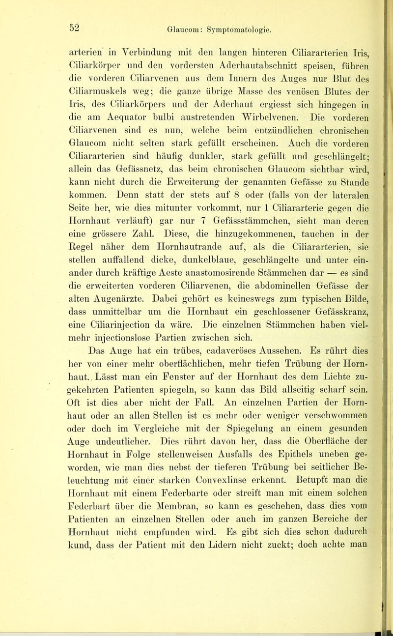 arterien in Verbindung mit den langen hinteren Ciliararterien Iris, Hj Ciliarkörper und den vordersten Aderliautabschnitt speisen, führen I die vorderen Ciliarvenen aus dem Innern des Auges nur Blut des I Ciliarmuskels weg; die ganze übrige Masse des venösen Blutes der I Iris, des Ciliarkörpers und der Aderhaut ergiesst sich hingegen in I die am Aequator bulbi austretenden 'Wirbelvenen. Die vorderen Ciliarvenen sind es nun, welche heim entzündlichen chronischen Glaucom iiicht selten stark gefüllt erscheinen. Auch die vorderen ' Ciliararterien sind häufig dunkler, stark gefüllt und geschlängelt; allein das Cefässnetz, das beim chronischen Glaucom sichthar wird, | kann nicht durch die Erweiterung der genannten Gefässe zu Stande - kommen. Denn statt der stets auf 8 oder (falls von der lateralen i Seite her, wie dies mitunter vorkommt, nur 1 Ciliararterie gegen die Hornhaut verläuft) gar nur 7 Gefässstämmchen, sieht man deren eine grössere Zahl. Diese, die hinzugekommenen, tauchen in der ; Regel näher dem Ilornhautrande auf, als die Ciliararterien, sie stellen auffallend dicke, dunkelblaue, geschlängelte und unter ein- ander durch kräftige Aeste anastomosirende Stämmchen dar — es sind i die erweiterten vorderen Ciliarvenen, die abdominellen Gefässe der • i alten Augenärzte. Dabei gehört es keineswegs zum typischen Bilde, dass unmittelhar um die Hornhaut ein geschlossener Gefässkranz, eine Ciliarinjection da wäre. Die einzelnen Stämmchen haben viel- mehr injectionslose Partien zwischen sich. ^ Das Auge hat ein trübes, cadaveröses Aussehen. Es rührt dies ; her von einer mehr oberflächlichen, mehr tiefen Trübung der Horn- i haut.. Lässt man ein Fenster auf der Hornhaut des dem Lichte zu- i gekehrten Patienten spiegeln, so kann das Bild allseitig scharf sein. « ' Oft ist dies aber nicht der Fall. An einzelnen Partien der Horn- j haut oder an allen Stellen ist es mehr oder weniger verschwommen j ' oder doch im Vergleiche mit der Spiegelung an einem gesunden 3 Auge undeutlicher. Dies rührt davon her, dass die Oberfläche der ^ Hornhaut in Folge stellenweisen Ausfalls des Epithels unehen ge- ' worden, wie man dies nebst der tieferen Trübung bei seitlicher Be- ; ' leuchtung mit einer starken Convexlinse erkennt. Betupft man die ■ Hornhaut mit einem Federbarte oder streift man mit einem solchen Federbart über die Membran, so kann es geschehen, dass dies vom Patienten an einzelnen Stellen oder auch im ganzen Bereiche der Hornhaut nicht empfunden wird. Es gibt sich dies schon dadurch kund, dass der Patient mit den Lidern nicht zuckt; doch achte man