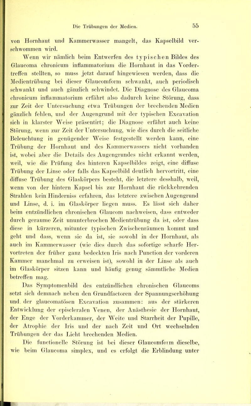 Die Trübungen der Medien. von Hornhaut und Kammerwasser mangelt, das Kapselbild ver- schwommen wird. Wenn wir nämlich beim Entwerfen des typischen Bildes des Glaucoma chronicum inHammatorium die Hornhaut in das Yorder- treffen stellten, so muss jetzt darauf hingewiesen werden, dass die Medientrübung bei dieser Glaucomform schwankt, auch periodisch schwankt und auch gänzlich schwindet. Die Diagnose des Glaucoma chronicum inflammatorium erfährt also dadurch keine Störung, dass zur Zeit der Untersuchung etwa Trübungen der brechenden Medien gänzlich fehlen, und der Augengrund mit der typischen Excavation sich in klarster Weise ])räsentirt; die Diagnose erfährt auch keine Störung, wenn zur Zeit der Untersuchung, wie dies durch die seitliche Beleuchtung in genügender Weise festgestellt werden kann, eine Trül)ung der Hornhaut und des Kammerwassers nicht vorhanden ist, wobei aber die Details des Augengrundes nicht erkannt werden, weil, wie die Prüfung des hinteren Kapselbildes zeigt, eine diffuse Trübung der Linse oder falls das Kapselbild deutlich hervortritt, eine diffuse Trübung des Glaskörpers besteht, die letztere dcsshalb, weil, wenn von der hintern Kapsel bis zur Hornhaut die rückkehrenden Strahlen kein Hinderniss erfahren, das letztere zwischen Augengrund und Linse, d. i. im Glaskörper liegen muss. Es lässt sich daher beim entzündlichen chronischen Glaucom nachweisen, dass entweder durch geraume Zeit ununterbrochen Medientrübung da ist, oder dass diese in kürzeren, mitunter typischen Zwischenräumen kommt und geht und dass, wejin sie da ist, sie sowohl in der Hornhaut, als auch im Kammerwasser (wie dies durch das sofortige scharfe Her- vortreten der früher ganz bedeckten Iris nach Function der vorderen Kammer manchmal zu erweisen ist), sowohl in der Linse als auch im Glaskörper sitzen kann und häufig genug sämmtliche Medien betreffen mag. Das 8ymptome]ibild des entzündlichen chronischen Glaucoms setzt sich demnach neben den Grundfactoren der Sjiannungserhöhung und. der glaucomatösen Excavation zusammen: aus der stärkeren Entwicklung der e])iscleralen Venen, der Anästhesie der Hornhaut, der Enge der Yorderkammer, der Weite und Starrheit der Pupille, der Atro])hie der Iris und der nach Zeit und Ort wechselnden Trübungen der das Lieht Ijrechenden Medien. Die functioneile Störung ist bei dieser Glaucomfoim dieselbe, wie beim Glaucoma simplex, und cs erfolgt die Erblindung unter