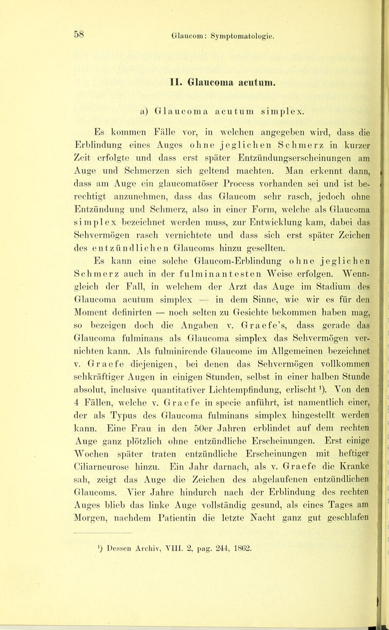 II. Glaucoma acutiiin. a) G 1 a u c 0 ni a acutum s i m p 1 e x. Es kommen Fälle vor, in welchen angegeben wird, dass die Erblindung eines Auges ohne jeglichen Schmerz in kurzer Zeit erfolgte und dass erst s]jäter Entzündungserscheinungen am Auge und Schmerzen sich geltend machten. Man erkennt dann, dass am Auge ein glaucomatöser Process vorhanden sei und ist be- rechtigt anzunehmen, dass das Glaucom sehr rasch, jedoch ohne Entzündung und Schmerz, also in einer Form, welche als Glaucoina sim])lex bezeichnet werden muss, zur Entwicklung kam, dabei das Sehvennögen rasch vernichtete und dass sich erst später Zeichen des entzündliche n Glaucoms hinzu gesellten. Es kann eine solche Glaucom-Erblindung ohne jeglichen Schmerz auch in der fulminantesten Weise erfolgen. Wenn- gleich der Fall, in welchem der Arzt das Auge im Stadium des’- Glaucoma acutum simplex — in dem Sinne, wie wir es für den Moment definirten — noch selten zu Gesichte bekommen haben mag, so bezeigen doch die Angaben v. Graefe’s, dass gerade das Glaucoma fulminans als Glaucoma simplex das Sehvermögen ver- nichten kann. Als fulminirende Glaucome im Allgemeinen bezeichnet V. Graefe diejenigen, bei denen das Sehvermögen vollkommen sehkräftiger Augen in einigen Stunden, selbst in einer halben Stunde absolut, inclusive quantitativer Lichtempfindung, erlischt ^). Yon den 4 Fällen, welche v. Graefe in specie anführt, ist namentlich einer, der als Typus des Glaucoma fulminans simplex hingestellt werden kann. Eine Frau in den 50er Jahren erblindet auf dem rechten Auge ganz plötzlich ohne entzündliche Erscheinungen. Erst einige AYochen später traten entzündliche Erscheinungen mit heftiger Ciliarneurose hinzu. Ein Jahr darnach, als v. Graefe die Kranke sah, zeigt das Auge die Zeichen des abgelaufenen entzündlichen Glaucoms. Vier Jahre hindurch nach der Erblindung des rechten Auges blieb das linke Auge vollständig gesund, als eines Tages am IMorgen, nachdem Patientin die letzte Nacht ganz gut geschlafen 0 Dessen Archiv, VIII. 2, pag. 241, 18ü2.