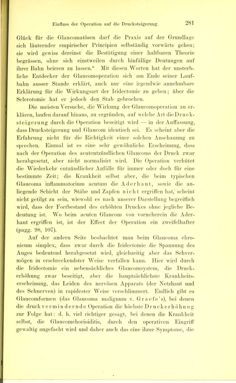 Einfluss der Operation auf die Drucksteigerung. Glück für die Glauconiatösen darf die Praxis auf der Grundlage sich läuternder empirischer Principien sell)ständig vorwärts gehen; sie wird gewiss dereinst die Bestätigung einer haltbaren Theorie begrüssen, ohne sich einstweilen durch hinfällige Deutungen auf ihrer Bahn beirren zu lassen.“ Mit diesen Worten hat der unsterb- liche Entdecker der Glaucomoperation sich am Ende seiner Ijauf- bahn ausser Stande erklärt, auch nur eine irgendwie annehmbare Erklärung für die AVirkungsart der Iridectomie zu geben; über die Sclerotomie hat er jedoch den Stab gebrochen. Die meisten Yersuche, die ^Yirkung der Glaucomo|)eration zu er- klären, laufen darauf hinaus, zu ergründen, auf welche Art die Druck- steigerung durcli die Opei'ation l)eseitigt wird — in der Auffassung, dass Drucksteigerung und Glaucom identisch sei. Es sclieint aber die Eifahrung nicht für die Richtigkeit einer solchen xinschauung zu sprechen. Einmal ist es eine sehr gewöhnliche Erscheinung, dass nach der Operation des acutentzündlichen Glaucoms der Druck zwar herabgesetzt, aber nicht normalisirt wird. Die 0]ieration verhütet die Wiederkehr entzündlicher Anfälle für immer oder doch für eine bestimmte Zeit; die Krankheit selbst aber, die beim typischen Glaucoma intlammatorium aentum die Ad er haut, sowie die an- liegende Schicht der Stäbe und Za])fen nicht ergriffen hat,'scheint nicht getilgt zu sein, wiewohl cs nach unserer Darstellung begreiflich ward, dass der Eortbestand des erhöhten Diuckes ohne jegliche Be- deutung ist. Wo beim acuten Glaucom von vorneberein die Ader- haut ergriffen ist, ist der Effect der Operation ein zweifelhafter (pagg. !)8, 107). Auf der andern Seite beobachtet man lieim Glaucoma chro- nicum Simplex, dass zwar durch die Iridectomie die Spannung des Auges liedeutend herabgesetzt wird, gleichzeitig aliei' das Sehver- mögen in erschreckendster Weise verfallen kann, liier wird durch die Iridectomie ein nebensächliches Glaucomsystem, die Druck- erhöhung zwar V)eseitigt, abei' die hau])tsächlichste Krankheits- erscheinung, das Leiden des nervösen Ap])ai'ats (der Netzhaut und des Sehnerven) in rapidester Weise verschlimmert. Endlich gibt es Glaucomformcn (das Glaucoma malignum v. Graefo’s), bei denen die druck v e r m i n d e r n d e Operation die höchste D r u c k c r h ö h u n g zur Folge hat: d. h. viel richtiger gesagt, bei denen die Krankheit selbst, die Glaucomcborioiditis, dui’ch den operativen Eingriff gewaltig angefacht wird und daher auch das eine ihrer Sym])tonie, die