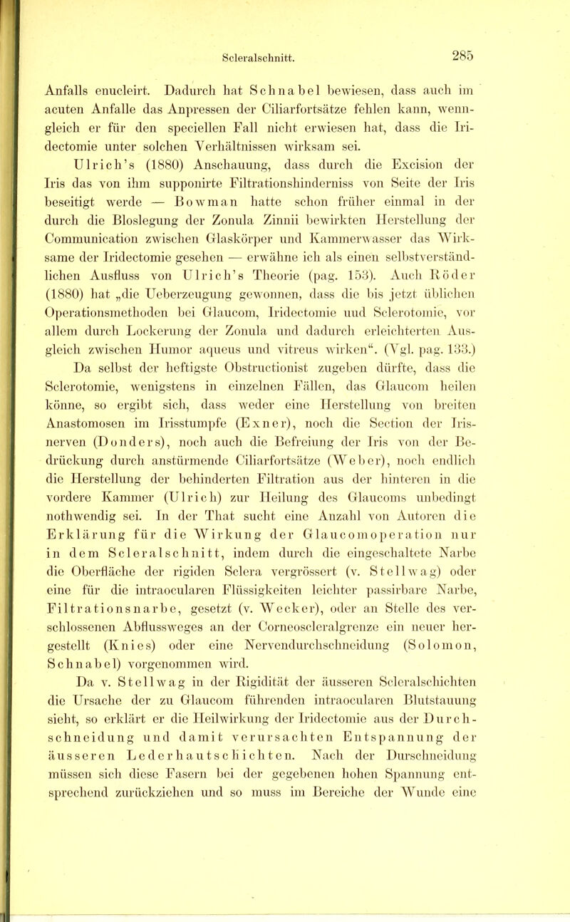 Anfalls enucleirt. Dadurch hat Schnabel bewiesen, dass auch iin acuten Anfalle das Anpressen der Ciliarfortsätze fehlen kann, wenn- gleich er für den speciellen Fall nicht erwiesen hat, dass die Iri- dectomie unter solchen Verhältnissen wirksam sei. Ulrich’s (1880) Anschauung, dass durch die Excision der Iris das von ihm supponirte Filtrationshinderniss von Seite der Iris beseitigt werde — Eowman hatte schon früher einmal in der durcli die Bioslegung der Zonula Zinnii bewirkten Herstellung der Communication zwischen Glaskörper und Kammerwasser das Wirk- same der Iridectomie gesehen — erwähne ich als einen selbstverständ- lichen Ausfluss von Ulrich’s Theorie (pag. 153). Auch Röder (1880) hat „die Ueberzcugung gcw-onnen, dass die bis jetzt üblichen Operationsmethoden bei Glaucom, Iridectomie und Sclerotomie, vor allem durch Lockerung der Zonula und dadurch erleichterten Aus- gleich zwischen Humor aqueus und vitreus wirken“. (Agl. pag. 133.) Da selbst der heftigste Obstructionist zugel>en dürfte, dass die Sclerotomie, wenigstens in einzelnen Fällen, das Glaucom heilen könne, so ergibt sich, dass weder eine Herstellung von breiten Anastomosen im Irisstuni])fe (Exner), noch die Section der Iris- nerven (Donders), noch auch die Befreiung der Iris von der Be- drückung durch anstürmende Ciliarfortsätze (AVelier), noch endlich die Herstellung der behinderten Filtration aus der hinteren in die vordere Kammer (Ulrich) zur Heilung des Glaucoms unbedijigt nothwendig sei. ln der That sucht eine Anzahl von Antoren die Erklärung für die AVirkung der Glaucomoperation nur in dem Scleralschnitt, indem durch die eingeschaltete Narbe die Oberfläche der rigiden Sclera vergrössert (v. St eil wag) oder eine für die intraoeularen Flüssigkeiten leichter passirbarc Narbe, Filtrations narbe, gesetzt (v. Wecker), oder an Stelle des ver- schlossenen Abflussweges an der Corneoscleralgrcnze ein neuer her- gestellt (Knies) oder eine Nervendurchschneidung (Solomon, Schnabel) vorgenommen wird. Da V. Stell wag in der Rigidität der äusseren Scleralschichten die Ursache der zu Glaucom führenden intraoeularen Blutstauung sieht, so erklärt er die Heilwirkung der Iridectomie aus der Durch- schneidung und damit verursachten Entspannung der äusseren Leder hautsc li ich t en. Nach der Durschneidung müssen sich diese Fasern bei der gegebenen holien Spannung ent- sprechend zurückziehen und so muss im Bereiche der AVunde eine