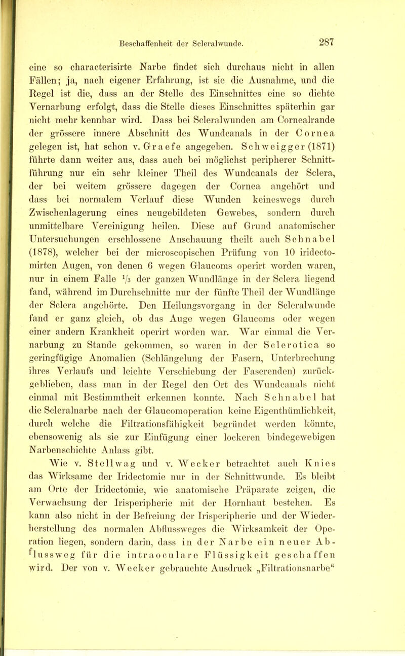 eine so characterisirte Narbe findet sich durchaus nicht in allen Fällen; ja, nach eigener Erfahrung, ist sie die Ausnahme, und die Regel ist die, dass an der Stelle des Einschnittes eine so dichte Vernarbung erfolgt, dass die Stelle dieses Einschnittes späterhin gar nicht mehr kennbar wird. Dass bei Scleralwunden am Cornealrande der grössere innere Abschnitt des 'VVundcanals in der Cornea gelegen ist, hat schon v. Graefe angegeben. Schweigger (1871) führte dann weiter aus, dass auch bei möglichst peripherer Schnitt- führung nur ein sehr kleiner Theil des Wundcanals der Sclera, der bei weitem grössere dagegen der Cornea angehört und dass bei normalem Verlauf diese Wunden keineswegs durch Zwischenlagerung eines neugebildeten Gewebes, sondern durch unmittelbare Vereinigung heilen. Diese auf Grund anatomischer Untersuchungen erschlossene Anschauung theilt auch Schnabel (1878), welcher bei der microscopischen Prüfung von 10 iridecto- mirten Augen, von denen 6 wegen Glaucoms operirt worden waren, nur in einem Falle '/s der ganzen Wundlänge in der Sclera liegend fand, während im Durchschnitte nur der fünfte Tlieil der Wundlänge der Sclera angehörte. Den Heilungsvorgang in der Scleralwunde fand er ganz gleich, ob das Auge wegen Glaucoms oder wegen einer andern Krankheit operirt worden war. AVar einmal die A^er- narbung zu Stande gekommen, so waren in der Sclerotica so geringfügige Anomalien (Schlängelung der Fasern, Unterbrechung ihres Verlaufs und leichte Verschiebung der Faserenden) zurück- geblieben, dass man in der Regel den Ort des AVundcanals nicht einmal mit Bestimmtheit erkennen konnte. Nach Schnabel hat die Scleralnarbe nach der Glaucomoperation keine Eigenthümlichkeit, durch welche die Filtrationsfähigkeit begründet werden könnte, ebensowenig als sie zur Einfügung einer lockeren bindegewebigen Narbenschichte Anlass gibt. Wie V. S t e 11 w a g und v. AV e c k e r betrachtet auch Knies das AVirksame der Iridectomie nur in der Schnittwunde. Es bleibt am Orte der Iridectomie, wie anatomische Präparate zeigen, die Verwachsung der Iris])eripherie mit der Hornhaut bestehen. Es kann also nicht in der Befreiung der Iris])eripherie und der AVieder- herstellung des normalen Abfiussweges die AVirksamkeit der Ope- ration liegen, sondern darin, dass in der Narbe ein neuer Ab - ^lussweg für die intraoeulare Flüssigkeit geschaffen wird. Der von v. AVecker gebrauchte Ausdruck „Filtratioiisnarbe“