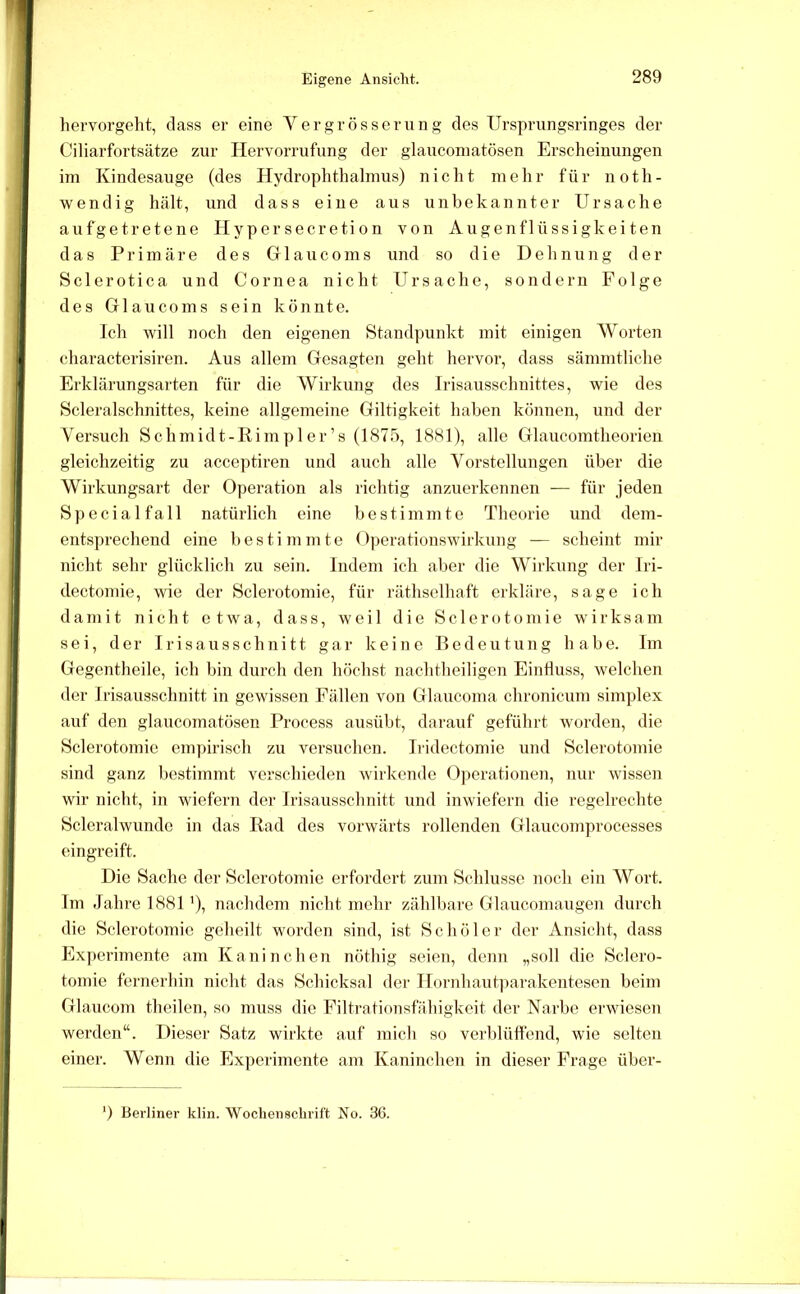 Eigene Ansicht. hervorgeht, dass er eine Yergrösserung des Ursprungsringes der Ciliarfortsätze zur Hervorrufung der glauconiatösen Erscheinungen im Kindesauge (des Hydrophthalmus) nicht mehr für noth- wendig hält, und dass eiue aus unbekannter Ursache aufgetretene Hypersecretion von Augenflüssigkeiten das Primäre des Glaucoms und so die Dehnung der Sclerotica und Cornea nicht Ursache, sondern Folge des Glaucoms sein könnte. Ich will noch den eigenen Standpunkt mit einigen AYorten characterisiren. Aus allem Gesagten geht hervor, dass sämmtliche Erklärungsarten für die Wirkung des Irisausschnittes, wie des Scleralschnittes, keine allgemeine Giltigkeit haben können, und der Yersuch Schmidt-Rim pl er ’s (1875, 1881), alle Glaucomtheorieii gleichzeitig zu acceptiren und auch alle Yorstcllungen über die Wirkungsart der Operation als richtig anzuerkennen — für jeden Special fall natürlich eine bestimmte Theorie und dem- entsprechend eine bestimmte Operationswirkung — scheint mir nicht sehr glücklich zu sein. Indem ich aber die Wirkung der Jri- dectomie, wie der Sclerotomie, für räthsclhaft erkläre, sage ich damit nicht etwa, dass, weil die Sclerotomie wirksam sei, der Irisausschnitt gar keine Bedeutung habe. Im Gegentheile, ich bin durch den höchst nachtheiligeu Einfluss, welchen der Irisausschnitt in gewissen Fällen von Glaucoma chronicum simplex auf den glaucomatösen Process ausübt, darauf geführt worden, die Sclerotomie empirisch zu versuchen. Iildectomie und Sclerotomie sind ganz bestimmt verschieden wirkende 0])eratiouen, nur wissen wir nicht, in wiefern der Irisaussclmitt und inwiefern die regelrechte Scleralwunde in das Rad des vorwärts rollenden Glaucomprocesses eingreift. Die Sache der Sclerotomie erfordert zum Schlüsse noch ein ^Yort. Im Jahre 1881 ’), nachdem nicht mehr zählbare Glaucomaugen durch die Sclerotomie geheilt worden sind, ist Schüler der Ansicht, dass Experimente am Kaninchen nöthig seien, denn „soll die Sclero- tomie fernerhin nicht das Schicksal der lIornhaut]iarakentesen beim Glaucom theilen, so mxxss die Eiltratiousfähigkeit der Narbe ei'wieseix werdeix“. Dieser Satz wirkte auf mich so verblüffend, wie selteix eiixer. Wemx die Experiixxeixte anx Kaixincheix in dieser Frage über- ) Berliner klin. Wochennclirift No. 36.