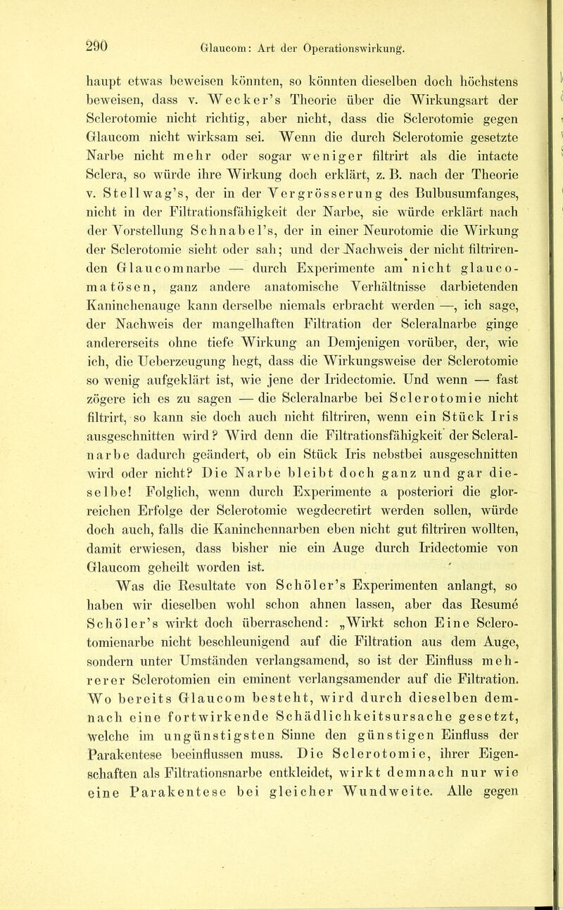 haupt etwas beweisen könnten, so könnten dieselben doch höchstens beweisen, dass v. W e c k e r ’ s Theorie über die Wirkungsart der Sclerotomie nicht richtig, aber nicht, dass die Sclerotomie gegen Glaucom nicht wirksam sei. Wenn die durch Sclerotomie gesetzte Narbe nicht mehr oder sogar weniger filtrirt als die intacte Sclera, so würde ihre Wirkung doch erklärt, z. B. nach der Theorie V. Stellwag’s, der in der Yergrösserung des Bulbusumfanges, nicht in der Filtrationsfähigkeit der Narbe, sie würde erklärt nach der Vorstellung Schnabel’s, der in einer Neurotomie die Wirkung der Sclerotomie sieht oder sah; und der N^achweis der nicht filtriren- den Glaneomnarbe — durch Experimente am nicht glauco- matösen, ganz andere anatomische Verhältnisse darbietenden Kaninchenauge kann derselbe niemals erbracht werden —, ich sage, der Nachweis der mangelhaften Filtration der Scleralnarbe ginge andererseits ohne tiefe Wirkung an Demjenigen vorüber, der, wie ich, die Ueberzeugung hegt, dass die Wirkungsweise der Sclerotomie so wenig aufgeklärt ist, wie jene der Iridectomie. Und wenn — fast zögere ich es zu sagen — die Scleralnarbe bei Sclerotomie nicht filtrirt, so kann sie doch auch nicht filtriren, wenn ein Stück Iris ausgeschnitten wird ? Wird denn die Filtrationsfähigkeit der Scleral- narbe dadurch geändert, ob ein Stück Iris nebstbei ausgeschnitten wird oder nicht? Die Narbe bleibt doch ganz und gar die- selbe! Folglich, wenn durch Experimente a posteriori die glor- reichen Erfolge der Sclerotomie wegdecretirt werden sollen, würde doch auch, falls die Kaninchennarben eben nicht gut filtriren wollten, damit erwiesen, dass bisher nie ein Auge durch Iridectomie von Glaucom geheilt worden ist. Was die Resultate von Schöler’s Experimenten anlangt, so haben wir dieselben wohl schon ahnen lassen, aber das Resume Schöler’s wirkt doch überraschend: „Wirkt schon Eine Sclero- tomienarbe nicht beschleunigend auf die Filtration aus dem Auge, sondern unter Umständen verlangsamend, so ist der Einfluss meh- rerer Sclerotomien ein eminent verlangsamender auf die Filtration. Wo bereits Glaucom besteht, wird durch dieselben dem- nach eine fortwirkende Schädlichkeitsursache gesetzt, welche im ungünstigsten Sinne den günstigen Einfluss der Parakentese beeinflussen muss. Die Sclerotomie, ihrer Eigen- schaften als Filtrationsnarbe entkleidet, wirkt demnach nur wie eine Parakentese bei gleicher Wundweite. Alle gegen