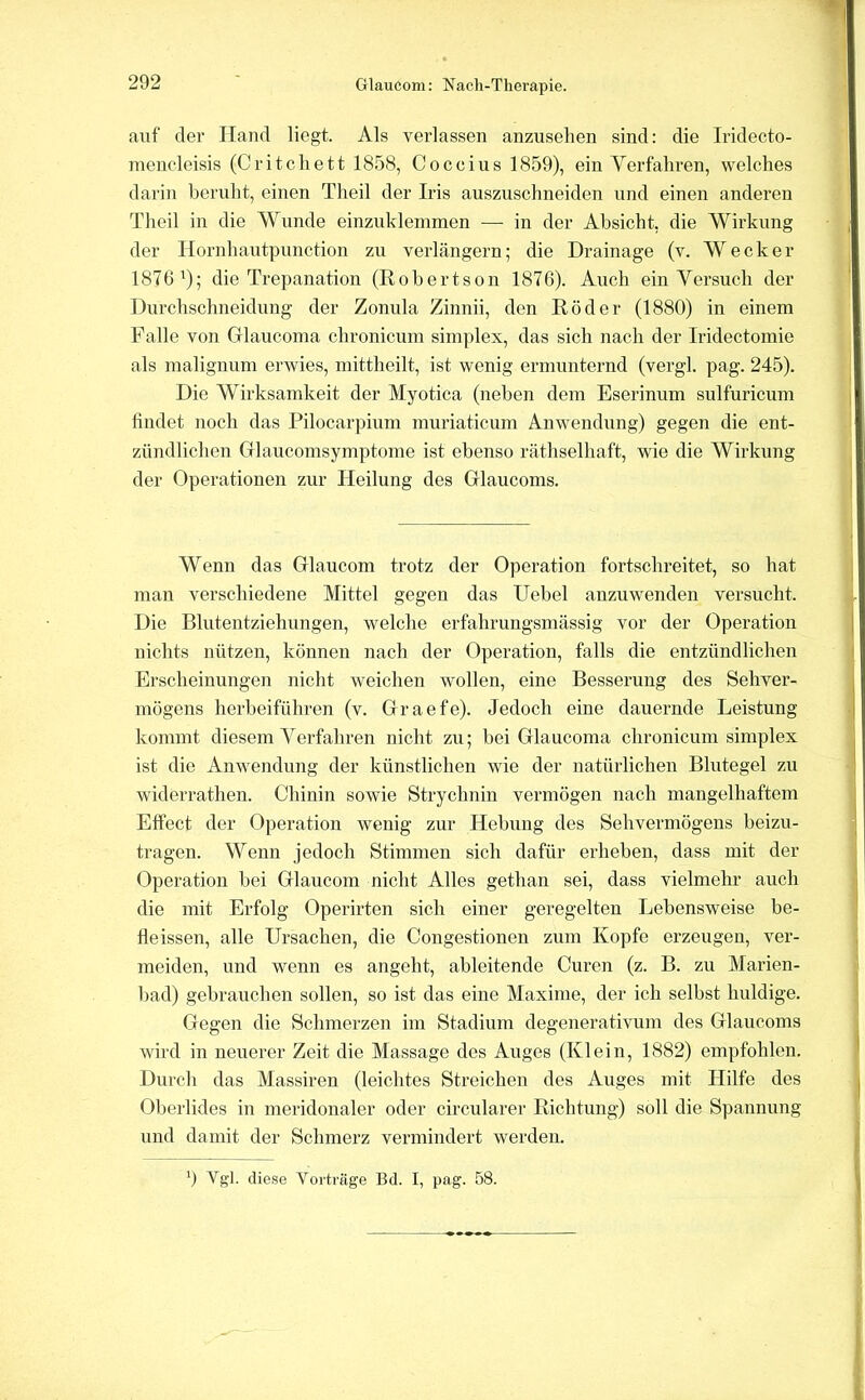 Glaucom: Nacli-Therapie. auf der Hand liegt. Als verlassen anzuselien sind: die Iridecto- inencleisis (Critchett 1858, Coccius 1859), ein Yerfaliren, welches darin beruht, einen Theil der Iris auszuschneiden und einen anderen Tlieil in die Wunde einzuklemmen — in der Absicht, die Wirkung der Hornhautpunction zu verlängern; die Drainage (v. Wecker 1876^); die Trepanation (Robertson 1876). Auch ein Versuch der Durchschneidung der Zonula Zinnii, den Röder (1880) in einem Falle von Glaucoma chronicum simplex, das sich nach der Iridectomie als malignum erwies, mittheilt, ist wenig ermunternd (vergl. pag. 245). Die Wirksamkeit der Myotica (neben dem Eserinum sulfuricum findet noch das Pilocarpium muriaticum Anwendung) gegen die ent- zündlichen CTlaucomsymptome ist ebenso räthselhaft, wie die Wirkung der Operationen zur Heilung des Glaucoms. Wenn das Glaucom trotz der Operation fortschreitet, so hat man verschiedene Mittel gegen das Hebel anzuwenden versucht. Die Blutentziehungen, welche erfahrungsmässig vor der Operation nichts nützen, können nach der Operation, falls die entzündlichen Erscheinungen nicht weichen wollen, eine Besserung des Sehver- mögens herbeiführen (v. Graefe). Jedoch eine dauernde Leistung kommt diesem Verfahren nicht zu; bei Glaucoma chronicum simplex ist die Anwendung der künstlichen wie der natürlichen Blutegel zu widerrathen. Chinin sowie Strychnin vermögen nach mangelhaftem Effect der Operation wenig zur Hebung des Sehvermögens beizu- tragen. Wenn jedoch Stimmen sich dafür erheben, dass mit der Operation bei Glaucom nicht Alles gethan sei, dass vielmehr auch die mit Erfolg Operirten sich einer geregelten Lebensweise be- fleissen, alle Ursachen, die Congestionen zum Kopfe erzeugen, ver- meiden, und wenn es angeht, ableitende Curen (z. B. zu Marien- bad) gebrauchen sollen, so ist das eine Maxime, der ich selbst huldige. Gegen die Schmerzen im Stadium degenerativum des Glaucoms wird in neuerer Zeit die Massage des Auges (Klein, 1882) empfohlen. Durch das Massiren (leichtes Streichen des Auges mit Hilfe des Oberlides in meridonaler oder circularer Richtung) soll die Spannung und damit der Schmerz vermindert werden. 9 Vgl. diese Vorträge Bd. I, pag. 58.