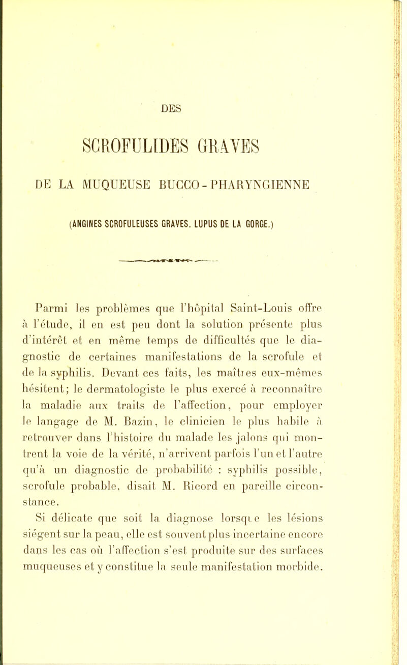 SCROFULIDES GRAVES DE LA MUQUEUSE BUCCO - PHARYNGIENNE (ANGINES SCROFULEUSES GRAVES. LUPUS DE LA GORGE.) Parmi les problèmes que l’hôpital Saint-Louis offre à l’étude, il en est peu dont la solution présente plus d’intérêt et en même temps de difficultés que le dia- gnostic de certaines manifestations de la scrofule et de la syphilis. Devant ces faits, les maîtres eux-mêmes hésitent; le dermatologiste le plus exercé à reconnaître la maladie aux traits de l’affection, pour employer le langage de M. Bazin, le clinicien le plus habile à retrouver dans T histoire du malade les jalons qui mon- trent la voie de la vérité, n’arrivent parfois l’un et l’autre qu’à un diagnostic de probabilité : syphilis possible, scrofule probable, disait M. Bicord en pareille circon- stance. Si délicate que soit la diagnose lorsqi e les lésions siègent sur la peau, elle est souvent plus incertaine encore dans les cas où l’affection s’est produite sur des surfaces muqueuses et y constitue la seule manifestation morbide.