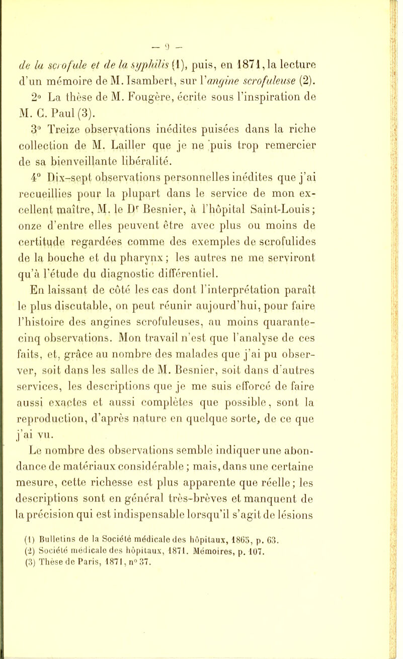 de la scrofule et de la syphilis (1), puis, en 1871,1a lecture d'un mémoire de M. Isambert, sur Yangine scrofuleuse (2). 2° La thèse de M. Fougère, écrite sous l'inspiration de M. G. Paul (3). 3° Treize observations inédites puisées dans la riche collection de M. Lailler que je ne puis trop remercier de sa bienveillante libéralité. 4° Dix-sept observations personnelles inédites que j'ai recueillies pour la plupart dans le service de mon ex- cellent maître, M. le Dr Besnier, à l’hôpital Saint-Louis; onze d’entre elles peuvent être avec plus ou moins de certitude regardées comme des exemples de scrofulides de la bouche et du pharynx; les autres ne me serviront qu’à l’étude du diagnostic différentiel. En laissant de côté les cas dont l'interprétation paraît le plus discutable, on peut réunir aujourd’hui, pour faire l’histoire des angines scrofuleuses, au moins quarante- cinq observations. Mon travail n’est que l’analyse de ces faits, et, grâce au nombre des malades que j’ai pu obser- ver, soit dans les salles de M. Besnier, soit dans d’autres services, les descriptions que je me suis efforcé de faire aussi exactes et aussi complètes que possible, sont la reproduction, d’après nature en quelque sorte, de ce que j’ai vu. Le nombre des observations semble indiquer une abon- dance de matériaux considérable ; mais, dans une certaine mesure, cette richesse est plus apparente que réelle; les descriptions sont en général très-brèves et manquent de la précision qui est indispensable lorsqu’il s’agit de lésions (I) Bulletins de la Société médicale des hôpitaux, 1865, p. 63. (-2) Société médicale des hôpitaux, 1871. Mémoires, p. 107. (3) Thèse de Paris, 1871, n° 37.