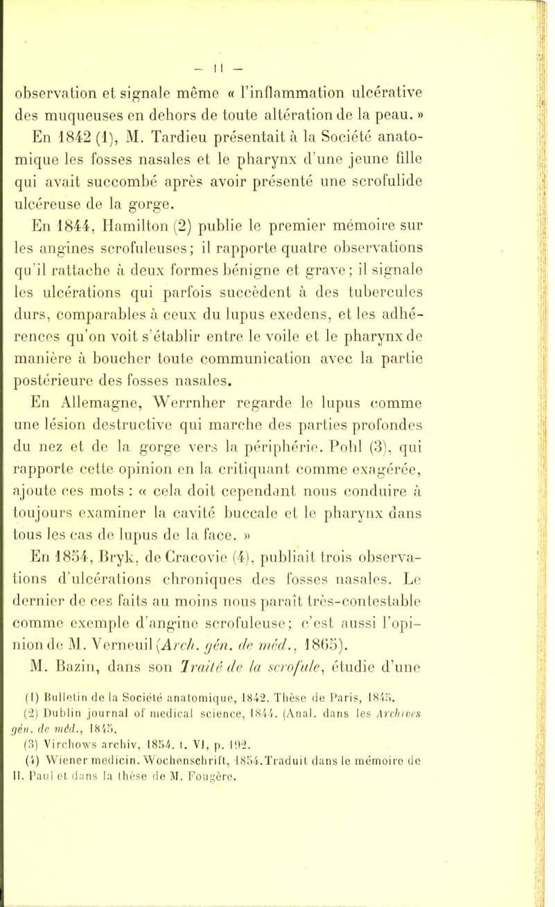 observation et signale même « l’inflammation nlcérative des muqueuses en dehors de toute altération de la peau. » En 1842 (1), M. Tardieu présentait à la Société anato- mique les fosses nasales et le pharynx d’une jeune fille qui avait succombé après avoir présenté une scrofulide ulcéreuse de la gorge. En 1844, Hamilton (2) publie le premier mémoire sur les angines scrofuleuses; il rapporte quatre observations qu’il rattache à deux formes bénigne et grave; il signale les ulcérations qui parfois succèdent à des tubercules durs, comparables à ceux du lupus exedens, et les adhé- rences qu’on voit s’établir entre le voile et le pharynx de manière à boucher toute communication avec la partie postérieure des fosses nasales. En Allemagne, Werrnher regarde le lupus comme une lésion destructive qui marche des parties profondes du nez et de la gorge vers la périphérie. Pohl (3), qui rapporte cette opinion en la critiquant comme exagérée, ajoute ces mots : « cela doit cependant nous conduire à toujours examiner la cavité buccale et le pharynx dans tous les cas de lupus de la face. » En 1854, Bryk, de Cracovie (4), publiait trois observa- tions d’ulcérations chroniques des fosses nasales. Le dernier de ces faits au moins nous paraît très-contestable comme exemple d’angine scrofuleuse; c’est aussi l’opi- nion de M. Yerneuil (Arch. gén. de méd1865). M. Bazin, dans son Traité de la scrofule, étudie d’une (1) Bulletin de la Société anatomique, 1842. Thèse de Paris, 1845. (2) Dublin journal of medical science, 1844. (Anal, dans les Archives gén. de méd., 1848. (?>) Virc.hows archiv, 1854. t. VJ, p. 192. (4) Wiener medicin. Wochenschrift, 1854.Traduit dans le mémoire de