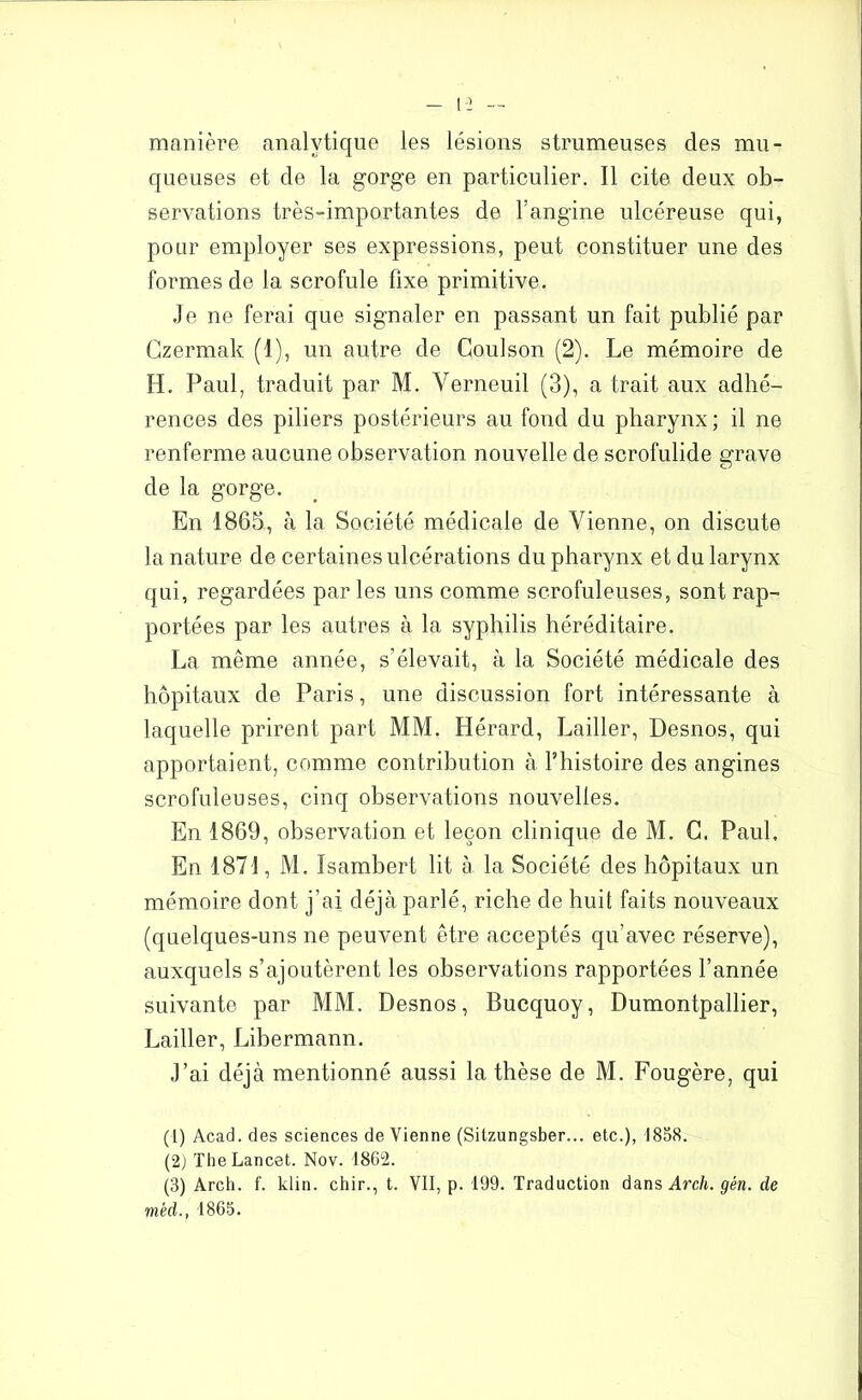 manière analytique les lésions strumeuses des mu- queuses et de la gorge en particulier. Il cite deux ob- servations très-importantes de l’angine ulcéreuse qui, pour employer ses expressions, peut constituer une des formes de la scrofule fixe primitive. Je ne ferai que signaler en passant un fait publié par Czermak (1), un autre de Coulson (2). Le mémoire de H. Paul, traduit par M. Verneuil (3), a trait aux adhé- rences des piliers postérieurs au fond du pharynx ; il ne renferme aucune observation nouvelle de scrofulide grave O de la gorge. En 1865, à la Société médicale de Vienne, on discute la nature de certaines ulcérations du pharynx et du larynx qui, regardées par les uns comme scrofuleuses, sont rap- portées par les autres à la syphilis héréditaire. La même année, s’élevait, à la Société médicale des hôpitaux de Paris, une discussion fort intéressante à laquelle prirent part MM. Hérard, Lailler, Desnos, qui apportaient, comme contribution à l’histoire des angines scrofuleuses, cinq observations nouvelles. En 1869, observation et leçon clinique de M. G. Paul. En 1871, M. Isambert lit à la Société des hôpitaux un mémoire dont j’ai déjà parlé, riche de huit faits nouveaux (quelques-uns ne peuvent être acceptés qu’avec réserve), auxquels s’ajoutèrent les observations rapportées l’année suivante par MM. Desnos, Bucquoy, Dumontpallier, Lailler, Libermann. J’ai déjà mentionné aussi la thèse de M. Fougère, qui (1) Acad, des sciences devienne (Silzungsber... etc.), 1858. (2) The Lancet. Nov. 1862. (3) Arch. f. klin. chir., t. VII, p. 199. Traduction dans Arch. gén. de mèd., 1865.