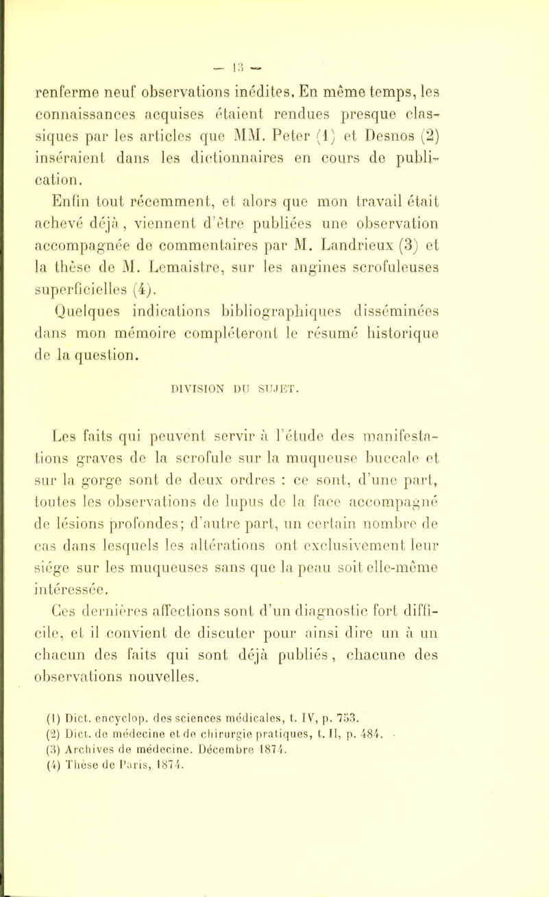 renferme neuf observations inédites. En même temps, les connaissances acquises étaient rendues presque clas- siques par les articles que MM, Peter (1) et Desnos (2) inséraient dans les dictionnaires en cours de publi- cation. Enfin tout récemment, et alors que mon travail était achevé déjà, viennent d’être publiées une observation accompagnée de commentaires par M. Landrieux (3) et la thèse de M. Lemaistre, sur les angines scrofuleuses superficielles (4). Quelques indications bibliographiques disséminées dans mon mémoire compléteront le résumé historique de la question. DIVISION DU SUJET. Les faits qui peuvent servir à l’étude des manifesta- tions graves de la scrofule sur la muqueuse buccale et sur la gorge sont de deux ordres : ce sont, d'une part, toutes les observations de lupus de la face accompagné de lésions profondes; d’autre part, un certain nombre de cas dans lesquels les altérations ont exclusivement leur siège sur les muqueuses sans que la peau soit elle-même intéressée. Ces dernières affections sont d’un diagnostic fort diffi- cile, et il convient de discuter pour ainsi dire un à un chacun des faits qui sont déjà publiés, chacune des observations nouvelles. (1) Dict. encyclop. des sciences médicales, t. IV, p. 753. (2) Dict. de médecine et de chirurgie pratiques, t. II, p. 484. (3) Archives de médecine. Décembre 1874.