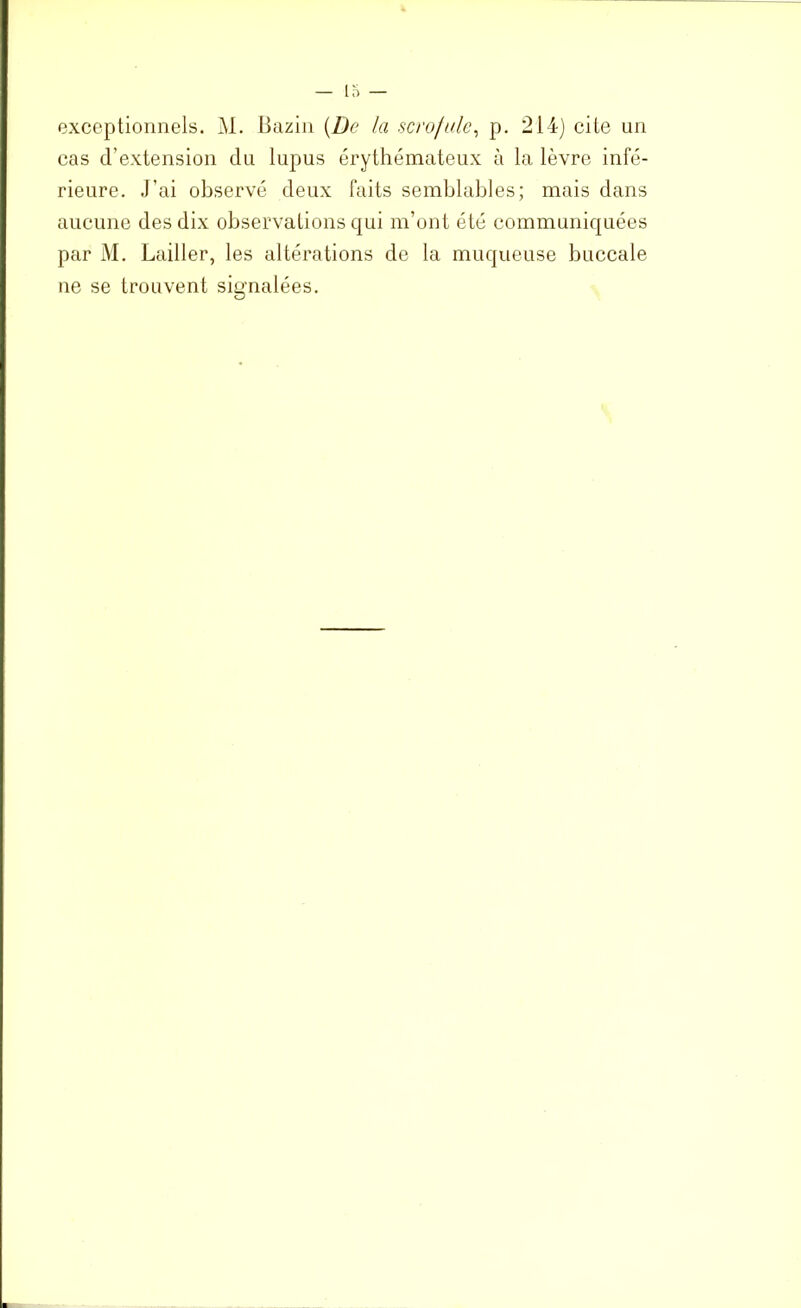 exceptionnels. M. Bazin {De la scrofule, p. 214) cite un cas d’extension du lupus érythémateux à la lèvre infé- rieure. J’ai observé deux faits semblables; mais dans aucune des dix observations qui m’ont été communiquées par M. Lailler, les altérations de la muqueuse buccale ne se trouvent signalées.