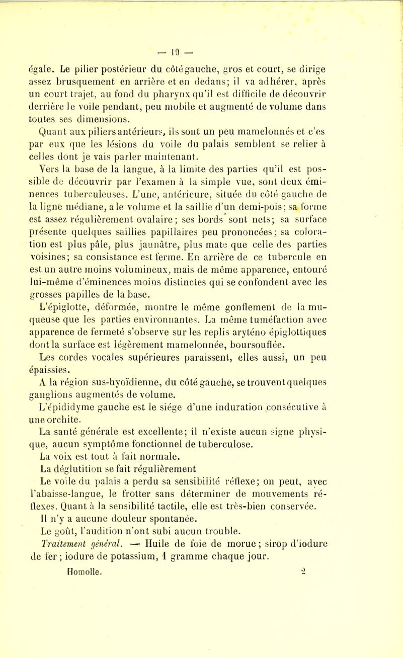 égale. Le pilier postérieur du côté gauche, gros et court, se dirige assez brusquement en arrière et en dedans; il va adhérer, après un court trajet, au fond du pharynx qu’il est difficile de découvrir derrière le voile pendant, peu mobile et augmenté de volume dans toutes ses dimensions. Quant aux piliers antérieurs, ils sont un peu mamelonnés et c’es par eux que les lésions du voile du palais semblent se relier à celles dont je vais parler maintenant. Vers la base de la langue, à la limite des parties qu’il est pos- sible de découvrir par l'examen à la simple vue, sont deux émi- nences tuberculeuses. L’une, antérieure, située du côté gauche de la ligne médiane, ale volume et la saillie d’un demi-pois; sa forme est assez régulièrement ovalaire; ses bords sont nets; sa surface présente quelques saillies papillaires peu prononcées; sa colora- tion est plus pâle, plus jaunâtre, plus mate que celle des parties voisines; sa consistance est ferme. En arrière de ce tubercule en est un autre moins volumineux, mais de même apparence, entouré lui-même d’éminences moins distinctes qui se confondent avec les grosses papilles de la base. L’épiglotte, déformée, montre le même gonflement de la mu- queuse que les parties environnantes. La même tuméfaction avec apparence de fermeté s’observe sur les replis aryténo épiglottiques dont la surface est légèrement mamelonnée, boursouflée. Les cordes vocales supérieures paraissent, elles aussi, un peu épaissies. A la région sus-hyoïdienne, du côté gauche, se trouvent quelques ganglions augmentés de volume. L’épididyme gauche est le siège d’une induration consécutive à une orchite. La santé générale est excellente; il n’existe aucun signe physi- que, aucun symptôme fonctionnel de tuberculose. La voix est tout à fait normale. La déglutition se fait régulièrement Le voile du palais a perdu sa sensibilité réflexe; on peut, avec l’abaisse-langue, le frotter sans déterminer de mouvements ré- flexes. Quant à la sensibilité tactile, elle est très-bien conservée. Il n’y a aucune douleur spontanée. Le goût, l’audition n’ont subi aucun trouble. Traitement général. — Huile de foie de morue ; sirop d’iodure de fer ; iodure de potassium, 1 gramme chaque jour. Homolle. -