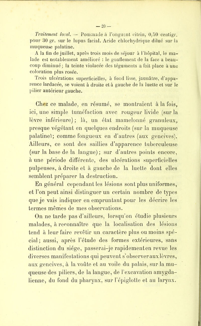 Traitement local. — Pommade à l’onguent citrin, 0,50 centigr. pour 30 gr. sur le lupus facial. Acide chlorhydrique dilué sur la muqueuse palatine. A la lin de juillet, après trois mois de séjour à l’hôpital, le ma- lade est notablement amélioré : le gonflement de la face a beau- coup diminué; la teinte violacée des téguments a fait place à une coloration plus rosée. Trois ulcérations superficielles, à fond lisse, jaunâtre, d’appa- rence lardacée, se voient à droite et à gauche de la luette et sur le pilier antérieur gauche. Chez ce malade, en résumé, se montraient à la fois, ici, une simple tuméfaction avec rougeur livide (sur la lèvre inférieure) ; là, un état mamelonné granuleux, presque végétant en quelques endroits (sur la muqueuse palatinel; comme fongueux en d’autres (aux gencives). Ailleurs, ce sont des saillies d’apparence tuberculeuse (sur la base de la langue); sur d’autres points encore, à une période différente, des ulcérations superficielles pulpeuses, à droite et à gauche de la luette dont elles semblent préparer la destruction. En général cependant les lésions sont plus uniformes, et l’on peut ainsi distinguer un certain nombre de types que je vais indiquer en empruntant pour les décrire les termes mêmes de mes observations. On ne tarde pas d’ailleurs, lorsqu’on étudie plusieurs malades, à reconnaître que la localisation des lésions tend à leur faire revêtir un caractère plus ou moins spé- cial ; aussi, après l’étude des formes extérieures, sans distinction du siège, passerai-je rapidement en revue les diverses manifestations qui peuvent s’observerauxlèvres, aux gencives, à la voûte et au voile du palais, sur la mu- queuse des piliers, de la langue, de l’excavation amygda- lienne, du fond du pharynx, sur l’épiglotte et au larynx.