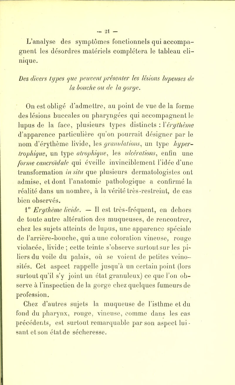 L’analyse des symptômes fonctionnels qui accompa- gnent les désordres matériels complétera le tableau cli- nique. Des divers types que peuvent présenter les lésions lupeuses de la bouche ou de la gorge. On est obligé d’admettre, au point de vue de la forme des lésions buccales ou pharyngées qui accompagnent le lupus de la face, plusieurs types distincts : J'érythème d’apparence particulière qu’on pourrait désigner par le nom d’érythème livide, les granulations, un type hyper- trophique, un type atrophique, les ulcérations, enfin une forme cancroidale qui éveille invinciblement l’idée d’une transformation in situ que plusieurs dermatologistes ont admise, et dont l’anatomie pathologique a confirmé la réalité dans un nombre, à la vérité très-restreint, de cas bien observés. 1° Erythème livide. — Il est très-fréquent, en dehors de toute autre altération des muqueuses, de rencontrer, chez les sujets atteints de lupus, une apparence spéciale de l’arrière-bouche, qui aune coloration vineuse, rouge violacée, livide ; cette teinte s’observe surtout sur les pi- liers du voile du palais, où se voient de petites veino- sités. Get aspect rappelle jusqu’à un certain point (lors surtout qu’il s’y joint un état granuleux) ce que l’on ob- serve à l’inspection de la gorge chez quelques fumeurs de profession. Chez d’autres sujets la muqueuse de l’isthme et du fond du pharynx, rouge, vineuse, comme dans les cas précédents, est surtout remarquable par son aspect lui - sant et son état de sécheresse.