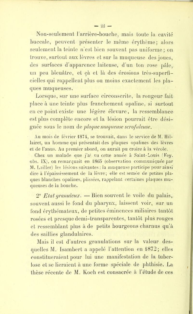 Non-seulement l’arrière-bouche, mais toute la cavité buccale, peuvent présenter le même érythème; alors seulement la teinte n’est bien souvent pas uniforme ; on trouve, surtout aux lèvres et sur la muqueuse des joues, des surfaces d’apparence laiteuse, d’un ton rose pâle, un peu bleuâtre, et çà et là des érosions très-superfi- cielles qui rappellent plus ou moins exactement les pla- ques muqueuses. Lorsque, sur une surface circonscrite, la rougeur fait place à une teinte plus franchement opaline, si surtout en ce point existe une légère élevure , la ressemblance est plus complète encore et la lésion pourrait être dési- gnée sous le nom de plaque muqueuse scrofuleuse. Au mois de février 1874-, se trouvait, dans le service de M. Hil- lairet, un homme qui présentait des plaques opalines des lèvres et de l’anus. Au premier abord, on aurait pu croire à la vérole. Chez un malade que j’ai vu cette année à Saint-Louis [Voy. obs. IX), on remarquait en 1865 (observation communiquée par M. Lailler) les lésions suivantes : la muqueuse participe pour ainsi dire à l’épaississement de la lèvre; elle est semée de petites pla- ques blanches opalines, plissées, rappelant certaines plaques mu- queuses de la bouche. 2° Etat granuleux. —Bien souvent le voile du palais, souvent aussi le fond du pharynx, laissent voir, sur un fond érythémateux, de petites éminences miliaires tantôt rosées et presque demi-transparentes, tantôt plus rouges et ressemblant plus à de petits bourgeons charnus qu’à des saillies glandulaires. Mais il est d’autres granulations sur la valeur des- quelles M. Isambert a appelé l’attention en 1872; elles constitueraient pour lui une manifestation de la tuber- lose et se lieraient à une forme spéciale de phthisie. La thèse récente de M. Koch est consacrée à l’étude de ces /