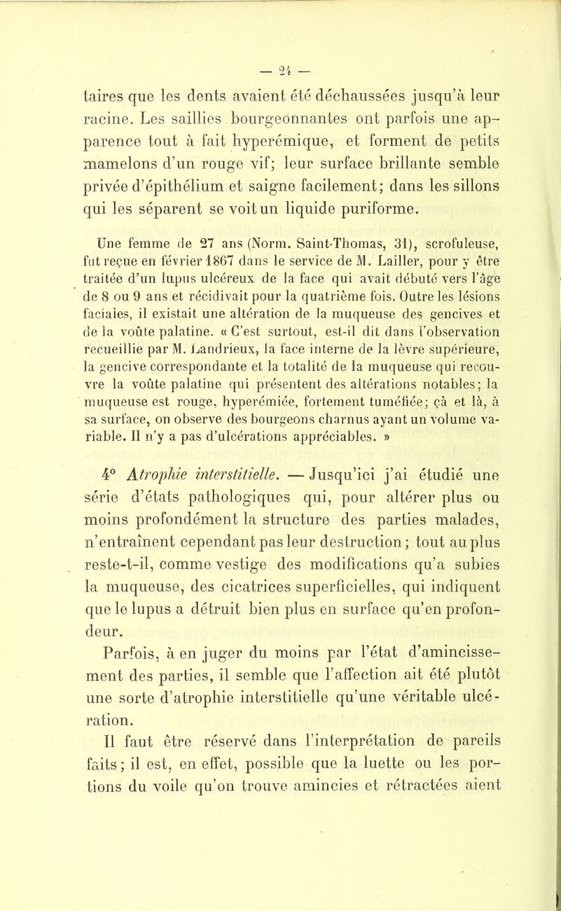 taires que les dents avaient été déchaussées jusqu’à leur racine. Les saillies bourgeonnantes ont parfois une ap- parence tout à fait hyperémique, et forment de petits mamelons d’un rouge vif; leur surface brillante semble privée d’épithélium et saigne facilement; dans les sillons qui les séparent se voit un liquide puriforme. Une femme de 27 ans (Norm. Saint-Thomas, 31), scrofuleuse, fut reçue en février 1867 dans le service de M. Lailler, pour y être traitée d’un lupus ulcéreux de la face qui avait débuté vers l’agi de 8 ou 9 ans et récidivait pour la quatrième fois. Outre les lésions faciales, il existait une altération de la muqueuse des gencives et de la voûte palatine. « C’est surtout, est-il dit dans L’observation recueillie par M. Landrieux, la face interne de la lèvre supérieure, la gencive correspondante et la totalité de la muqueuse qui recou- vre la voûte palatine qui présentent des altérations notables; la muqueuse est rouge, hyperémiée, fortement tuméfiée; çà et là, à sa surface, on observe des bourgeons charnus ayant un volume va- riable. 11 n’y a pas d’ulcérations appréciables. » 4° Atrophie interstitielle. —Jusqu’ici j’ai étudié une série d’états pathologiques qui, pour altérer plus ou moins profondément la structure des parties malades, n’entraînent cependant pas leur destruction; tout au plus reste-t-il, comme vestige des modifications qu’a subies la muqueuse, des cicatrices superficielles, qui indiquent que le lupus a détruit bien plus en surface qu’en profon- deur. Parfois, à en juger du moins par l’état d’amincisse- ment des parties, il semble que l’affection ait été plutôt une sorte d’atrophie interstitielle qu’une véritable ulcé- ration. Il faut être réservé dans l’interprétation de pareils faits ; il est, en effet, possible que la luette ou les por- tions du voile qu’on trouve amincies et rétractées aient