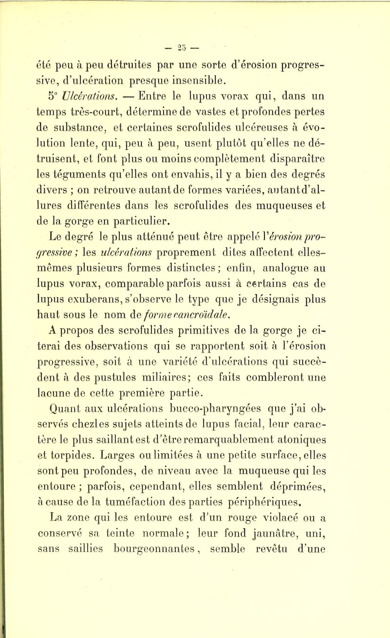 été peu à peu détruites par une sorte d’érosion progres- sive, d’ulcération presque insensible. 5° Ulcérations. —Entre le lupus vorax qui, dans un temps très-court, détermine de vastes et profondes pertes de substance, et certaines scrofulides ulcéreuses à évo- lution lente, qui, peu à peu, usent plutôt qu’elles ne dé- truisent, et font plus ou moins complètement disparaître les téguments qu’elles ont envahis, il y a bien des degrés divers ; on retrouve autant de formes variées, autant d’al- lures différentes dans les scrofulides des muqueuses et de la gorge en particulier. Le degré le plus atténué peut être appelé Vérosion pro- gressive ; les ulcérations proprement dites affectent elles- mêmes plusieurs formes distinctes ; enfin, analogue au lupus vorax, comparable parfois aussi à certains cas de lupus exuberans, s’observe le type que je désignais plus haut sous le nom de forme cancroïdale. A propos des scrofulides primitives de la gorge je ci- terai des observations qui se rapportent soit à l’érosion progressive, soit à une variété d’ulcérations qui succè- dent à des pustules miliaires; ces faits combleront une lacune de cette première partie. Quant aux ulcérations bucco-pharyngées que j’ai ob- servés chezles sujets atteints de lupus facial, leur carac- tère le plus saillant est d’être remarquablement atoniques et torpides. Larges ou limitées à une petite surface, elles sont peu profondes, de niveau avec la muqueuse qui les entoure ; parfois, cependant, elles semblent déprimées, à cause de la tuméfaction des parties périphériques. La zone qui les entoure est d’un rouge violacé ou a conservé sa teinte normale ; leur fond jaunâtre, uni, sans saillies bourgeonnantes, semble revêtu d’une