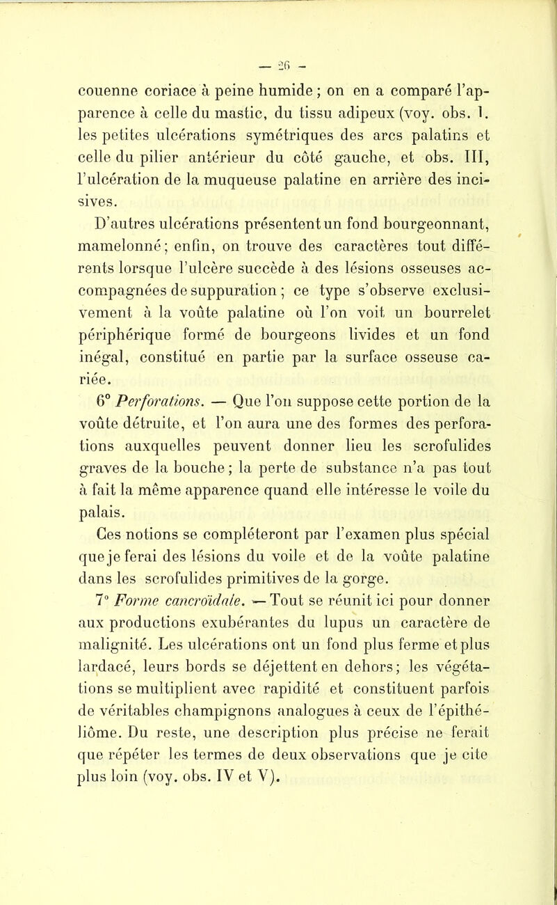 couenne coriace à peine humide ; on en a comparé l’ap- parence à celle du mastic, du tissu adipeux (voy. obs. 1. les petites ulcérations symétriques des arcs palatins et celle du pilier antérieur du côté gauche, et obs. III, l’ulcération de la muqueuse palatine en arrière des inci- sives. D’autres ulcérations présentent un fond bourgeonnant, mamelonné; enfin, on trouve des caractères tout diffé- rents lorsque Tulcère succède à des lésions osseuses ac- compagnées de suppuration ; ce type s’observe exclusi- vement à la voûte palatine où l’on voit un bourrelet périphérique formé de bourgeons livides et un fond inégal, constitué en partie par la surface osseuse ca- riée. 6° Perforations. — Que l’on suppose cette portion de la voûte détruite, et l’on aura une des formes des perfora- tions auxquelles peuvent donner lieu les scrofulides graves de la bouche ; la perte de substance n’a pas tout à fait la même apparence quand elle intéresse le voile du palais. Ces notions se compléteront par l’examen plus spécial que je ferai des lésions du voile et de la voûte palatine dans les scrofulides primitives de la gorge. 7° Forme cancroïdaie. — Tout se réunit ici pour donner aux productions exubérantes du lupus un caractère de malignité. Les ulcérations ont un fond plus ferme et plus lardacé, leurs bords se déjettent en dehors; les végéta- tions se multiplient avec rapidité et constituent parfois de véritables champignons analogues à ceux de l’épithé- liôme. Du reste, une description plus précise ne ferait que répéter les termes de deux observations que je cite plus loin (voy. obs. IV et V).