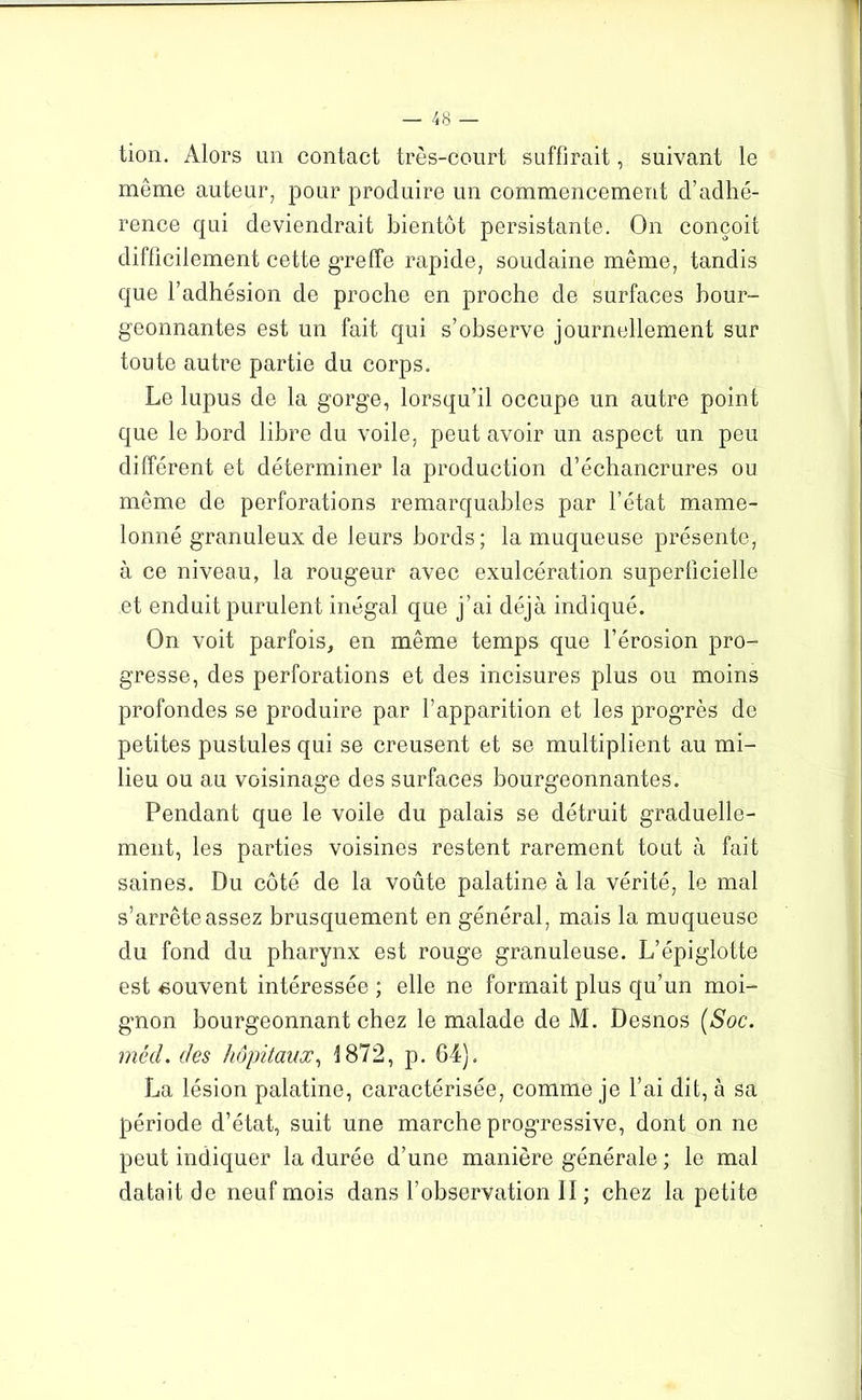 tion. Alors un contact très-court suffirait, suivant le même auteur, pour produire un commencement d’adhé- rence qui deviendrait bientôt persistante. On conçoit difficilement cette greffe rapide, soudaine même, tandis que l’adhésion de proche en proche de surfaces bour- geonnantes est un fait qui s’observe journellement sur toute autre partie du corps. Le lupus de la gorge, lorsqu’il occupe un autre point que le bord libre du voile, peut avoir un aspect un peu différent et déterminer la production d’échancrures ou même de perforations remarquables par l’état mame- lonné granuleux de leurs bords; la muqueuse présente, à ce niveau, la rougeur avec exulcération superficielle et enduit purulent inégal que j’ai déjà indiqué. On voit parfois, en même temps que l’érosion pro- gresse, des perforations et des incisures plus ou moins profondes se produire par l’apparition et les progrès de petites pustules qui se creusent et se multiplient au mi- lieu ou au voisinage des surfaces bourgeonnantes. Pendant que le voile du palais se détruit graduelle- ment, les parties voisines restent rarement tout à fait saines. Du côté de la voûte palatine à la vérité, le mal s’arrête assez brusquement en général, mais la muqueuse du fond du pharynx est rouge granuleuse. L’épiglotte est souvent intéressée ; elle ne formait plus qu’un moi- gnon bourgeonnant chez le malade de M. Desnos (Soc. mèd. des hôpitaux, 1872, p. 64). La lésion palatine, caractérisée, comme je l’ai dit, à sa période d’état, suit une marche progressive, dont on ne peut indiquer la durée d’une manière générale ; le mal datait de neuf mois dans l’observation 11 ; chez la petite