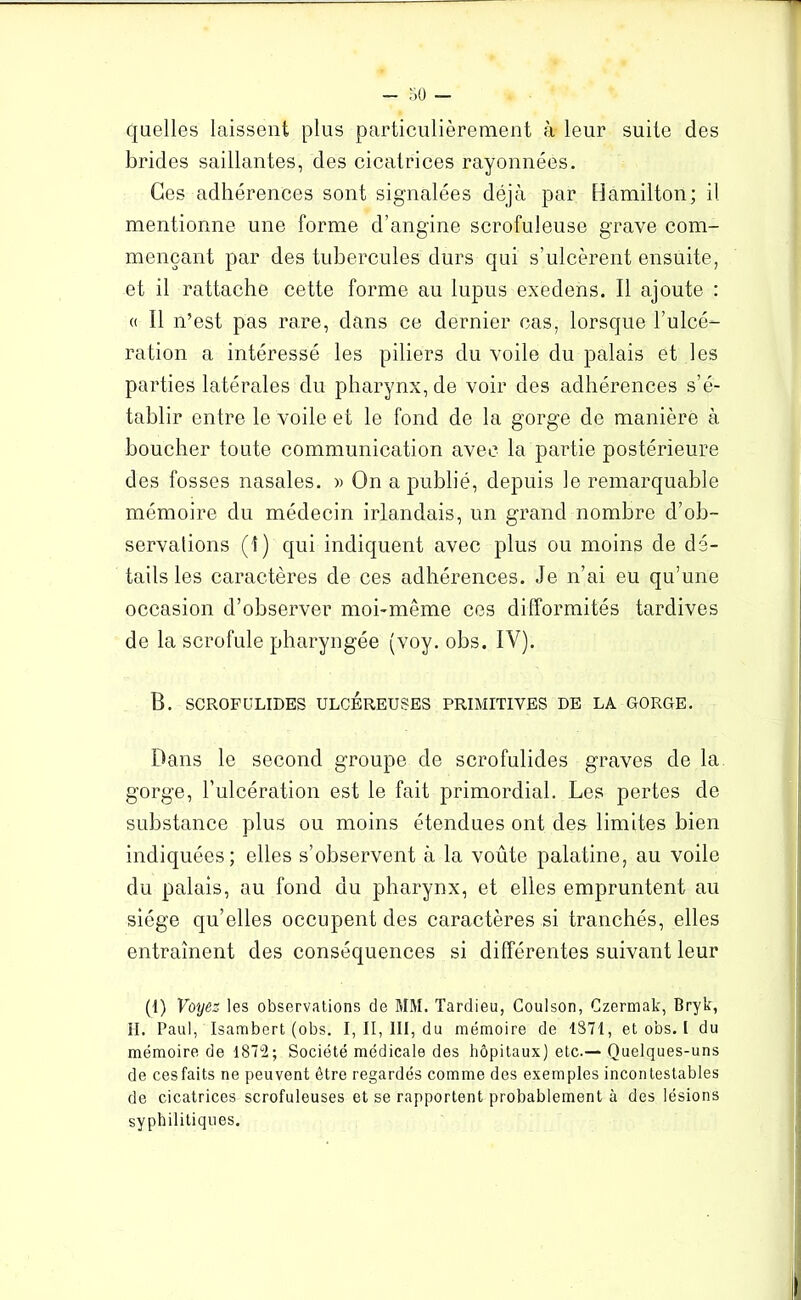 quelles laissent plus particulièrement à leur suite des brides saillantes, des cicatrices rayonnées. Ces adhérences sont signalées déjà par Hamilton; il mentionne une forme d’angine scrofuleuse grave com- mençant par des tubercules durs qui s’ulcèrent ensuite, et il rattache cette forme au lupus exedens. Il ajoute : a II n’est pas rare, dans ce dernier cas, lorsque l’ulcé- ration a intéressé les piliers du voile du palais et les parties latérales du pharynx, de voir des adhérences s’é- tablir entre le voile et le fond de la gorge de manière à bouclier toute communication avec la partie postérieure des fosses nasales. » On a publié, depuis le remarquable mémoire du médecin irlandais, un grand nombre d’ob- servations (I) qui indiquent avec plus ou moins de dé- tails les caractères de ces adhérences. Je n’ai eu qu’une occasion d’observer moi-même ces difformités tardives de la scrofule pharyngée (voy. obs. IV). B. SCROFULIDES ULCEREUSES PRIMITIVES DE LA GORGE. Dans le second groupe de scrofulides graves de la gorge, l'ulcération est le fait primordial. Les pertes do substance plus ou moins étendues ont des limites bien indiquées; elles s’observent à la voûte palatine, au voile du palais, au fond du pharynx, et elles empruntent au siège qu’elles occupent des caractères si tranchés, elles entraînent des conséquences si différentes suivant leur (I) Voyez les observations de MM. Tardieu, Coulson, Czermak, Bryk, II. Paul, Isambert (obs. I, II, III, du mémoire de 1871, et obs. I du mémoire de 1872; Société médicale des hôpitaux) etc.— Quelques-uns de ces faits ne peuvent être regardés comme des exemples incontestables de cicatrices scrofuleuses et se rapportent probablement à des lésions syphilitiques.