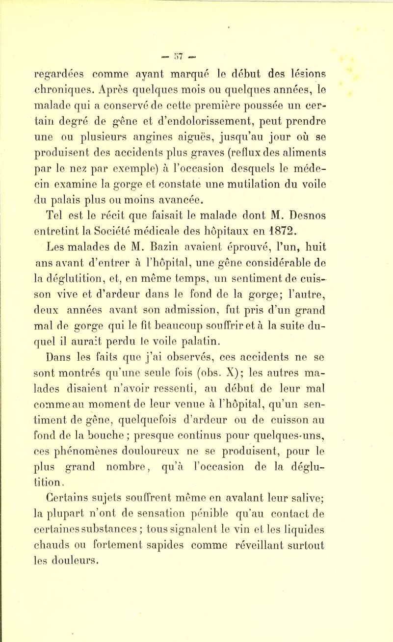 - 57 regardées comme ayant marqué le début des lésions chroniques. Après quelques mois ou quelques années, le malade qui a conservé de cette première poussée un cer- tain degré de gêne et d’endolorissement, peut prendre une ou plusieurs angines aiguës, jusqu’au jour où se produisent des accidents plus graves (reflux des aliments par le nez par exemple) à l’occasion desquels le méde- cin examine la gorge et constate une mutilation du voile du palais plus ou moins avancée. Tel est le récit que faisait le malade dont M. Desnos entretint la Société médicale des hôpitaux en 1872. Les malades de M. Bazin avaient éprouvé, l’un, huit ans avant d’entrer à l’hôpital, une gêne considérable de la déglutition, et, en même temps, un sentiment de cuis- son vive et d’ardeur dans le fond de la gorge; l’autre, deux années avant son admission, fut pris d’un grand mal de gorge qui le fit beaucoup souffrir et à la suite du- quel il aurait perdu le voile palatin. Dans les faits que j’ai observés, ces accidents ne se sont montrés qu’une seule fois (obs. X); les autres ma- lades disaient n’avoir ressenti, au début de leur mal comme au moment de leur venue à l’hôpital, qu’un sen- timent de gêne, quelquefois d’ardeur ou de cuisson au fond de la bouche ; presque continus pour quelques-uns, ces phénomènes douloureux ne se produisent, pour le plus grand nombre, qu’à l’occasion de la déglu- tition. Certains sujets souffrent même en avalant leur salive; la plupart n’ont de sensation pénible qu’au contact de certaines substances ; tous signalent le vin et les liquides chauds ou fortement sapides comme réveillant surtout les douleurs.