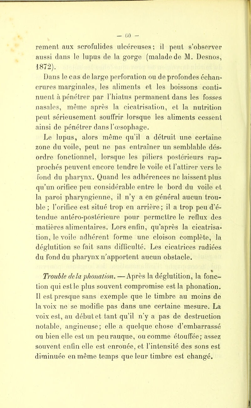 - GO rementaux scrofulides ulcéreuses; il peut s’observer aussi dans le lupus de la gorge (malade de M. Desnos, 1872). Dans le cas de large perforation ou de profondes échan- crures marginales, les aliments et les boissons conti- nuent à pénétrer par l’hiatus permanent dans les fosses nasales, même après la cicatrisation, et la nutrition peut sérieusement souffrir lorsque les aliments cessent ainsi de pénétrer dans l’œsophage. Le lupus, alors même qu’il a détruit une certaine zone du voile, peut ne pas entraîner un semblable dés- ordre fonctionnel, lorsque les piliers postérieurs rap- prochés peuvent encore tendre le voile et l’attirer vers le fond du pharynx. Quand les adhérences ne laissent plus qu’un orifice peu considérable entre le bord du voile et la paroi pharyngienne, il n’y a en général aucun trou- ble ; l’orifice est situé trop en arrière; il a trop peu d’é- tendue antéro-postérieure pour permettre le reflux des matières alimentaires. Lors enfin, qu’après la cicatrisa- tion, le voile adhérent forme une cloison complète, la déglutition se fait sans difficulté. Les cicatrices radiées du fond du pharynx if apportent aucun obstacle. % Trouble delà phonation* —Après la déglutition, la fonc- tion qui est le plus souvent compromise est la phonation. Il est presque sans exemple que le timbre au moins de la voix ne se modifie pas dans une certaine mesure. La voix est, au début et tant qu’il n’y a pas de destruction notable, angineuse; elle a quelque chose d’embarrassé ou bien elle est un peurauque, ou comme étouffée; assez souvent enfin elle est enrouée, et l’intensité des sons est diminuée en même temps que leur timbre est changé.