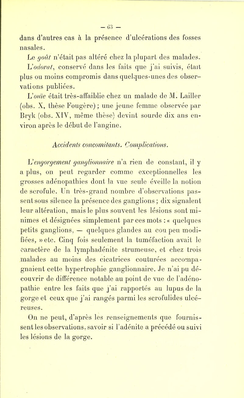 dans d’autres cas à la présence d’ulcérations des fosses nasales. Le goût n’était pas altéré chez la plupart des malades. L’odorat, conservé dans les faits que j'ai suivis, était plus ou moins compromis dans quelques-unes des obser- vations publiées. U ouïe était très-affaiblie chez un malade de M. Lailler (obs. X, thèse Fougère) ; une jeune femme observée par Llryk (obs. XIY, même thèse) devint sourde dix ans en- viron après le début de l’angine. Accidents concomitants. Complications. L’engorgement ganglionnaire n’a rien de constant, il y a plus, on peut regarder comme exceptionnelles les grosses adénopathies dont la vue seule éveille la notion de scrofule. Un très-grand nombre d’observations pas- sent sous silence la présence des ganglions ; dix signalent leur altération, mais le plus souvent les lésions sont mi- nimes et désignées simplement par ces mots : « quelques petits ganglions, — quelques glandes au cou peu modi- fiées, » etc. Cinq fois seulement la tuméfaction avait le caractère de la lymphadénite strumeuse, et chez trois malades au moins des cicatrices couturées accompa- gnaient cette hypertrophie ganglionnaire. Je n’ai pu dé- couvrir de différence notable au point de vue de l’adéno- pathie entre les faits que j’ai rapportés au lupus de la gorge et ceux que j’ai rangés parmi les scrofulides ulcé- reuses. On ne peut, d’après les renseignements que fournis- sent les observations, savoir si l’adénite a précédé ou suivi les lésions de la gorge.