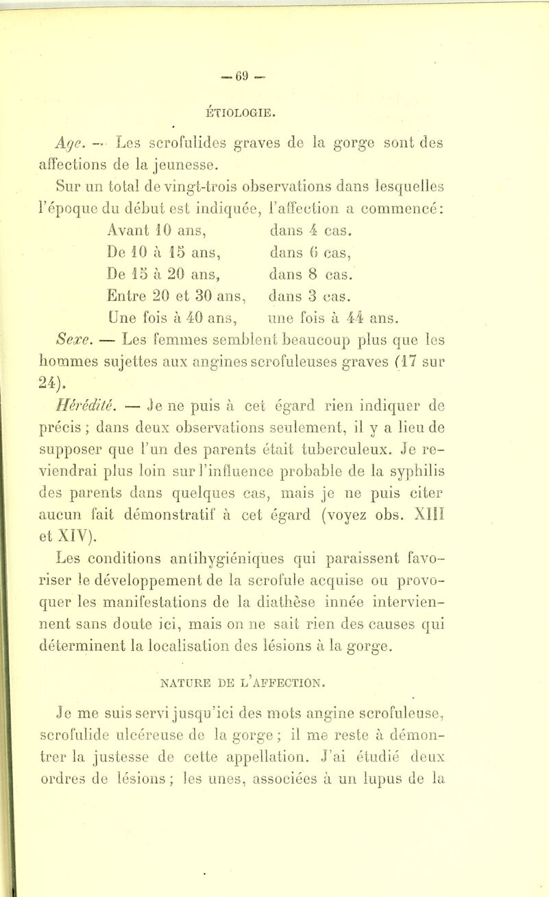 ÉTIOLOGIE. Age. — ■ Les scrofulides graves de la gorge sont des affections de la jeunesse. Sur un total de vingt-trois observations dans lesquelles l’époque du début est indiquée, l’affection a commencé: Avant 10 ans, De 10 à 15 ans, De 15 à 20 ans, Entre 20 et 30 ans, Une fois à 40 ans, Sexe. — Les femmes semblent beaucoup plus que les hommes sujettes aux angines scrofuleuses graves (17 sur dans 4 cas. dans 6 cas, dans 8 cas. dans 3 cas. une fois à 44 ans. 9. A )• Hérédité. — Je ne puis à cet égard rien indiquer de précis ; dans deux observations seulement, il y a lieu de supposer que l’un des parents était tuberculeux. Je re- viendrai plus loin sur l’influence probable de la syphilis des parents dans quelques cas, mais je ne puis citer aucun fait démonstratif à cet égard (voyez obs. XIIï et XIV). Les conditions antihygiéniques qui paraissent favo- riser le développement de la scrofule acquise ou provo- quer les manifestations de la diathèse innée intervien- nent sans doute ici, mais on ne sait rien des causes qui déterminent la localisation des lésions à la gorge. NATURE DE L’AFFECTION. Je me suis servi jusqu’ici des mots angine scrofuleuse, scrofulide ulcéreuse de la gorge ; il me reste à démon- trer la justesse de cette appellation. J’ai étudié deux ordres de lésions; les unes, associées à un lupus de la