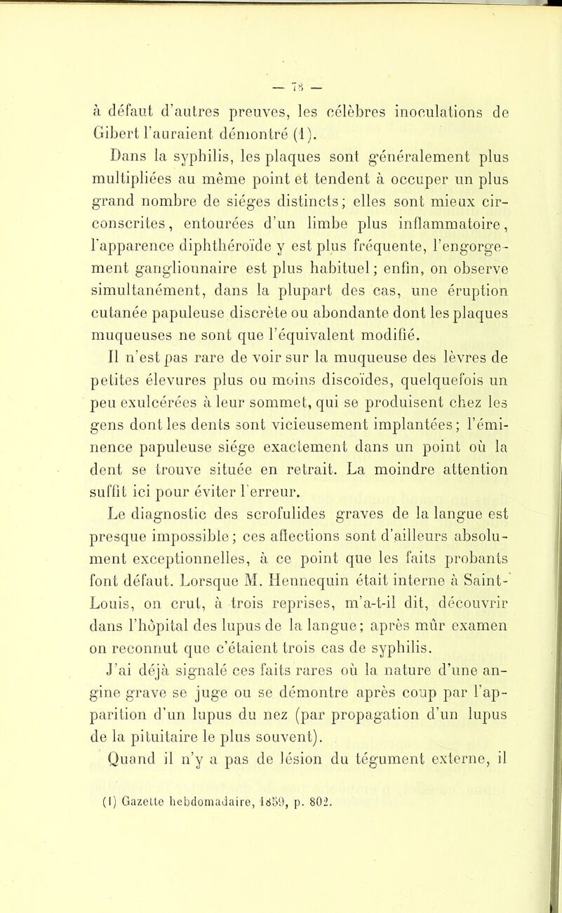 à défaut d’autres preuves, les célèbres inoculations de Gibert l’auraient démontré (1). Dans la syphilis, les plaques sont généralement plus multipliées au même point et tendent à occuper un plus grand nombre de sièges distincts; elles sont mieux cir- conscrites, entourées d’un limbe plus inflammatoire, l'apparence diphthéroïde y est plus fréquente, l’engorge - ment ganglionnaire est plus habituel; enfin, on observe simultanément, dans la plupart des cas, une éruption cutanée papuleuse discrète ou abondante dont les plaques muqueuses ne sont que l’équivalent modifié. Il n’est pas rare de voir sur la muqueuse des lèvres de petites élevures plus ou moins discoïdes, quelquefois un peu exulcérées à leur sommet, qui se produisent chez les gens dont les dents sont vicieusement implantées; l’émi- nence papuleuse siège exactement dans un point où la dent se trouve située en retrait. La moindre attention suffit ici pour éviter 1 erreur. Le diagnostic des scrofulides graves de la langue est presque impossible; ces aflections sont d’ailleurs absolu- ment exceptionnelles, à ce point que les faits probants font défaut. Lorsque M. Hennequin était interne à Saint- Louis, on crut, à trois reprises, m’a-t-il dit, découvrir dans l’hôpital des lupus de la langue; après mûr examen on reconnut que c’étaient trois cas de syphilis. J’ai déjà signalé ces faits rares où la nature d’une an- gine grave se juge ou se démontre après coup par l’ap- parition d’un lupus du nez (par propagation d’un lupus de la pituitaire le plus souvent). Quand il n’y a pas de lésion du tégument externe, il