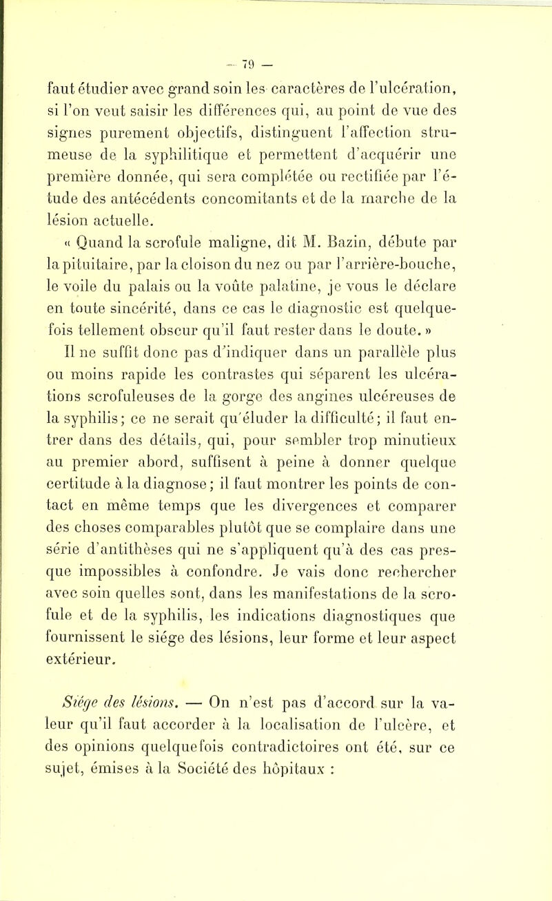 faut étudier avec grand soin les caractères de F ulcération, si l’on veut saisir les différences qui, au point de vue des signes parement objectifs, distinguent l’affection stru- meuse de la syphilitique et permettent d’acquérir une première donnée, qui sera complétée ou rectifiée par l’é- tude des antécédents concomitants et de la marche de la lésion actuelle. <t Quand la scrofule maligne, dit M. Bazin, débute par la pituitaire, par la cloison du nez ou par l’arrière-bouche, le voile du palais ou la voûte palatine, je vous le déclare en toute sincérité, dans ce cas le diagnostic est quelque- fois tellement obscur qu’il faut rester dans le doute. » 11 ne suffit donc pas d’indiquer dans un parallèle plus ou moins rapide les contrastes qui séparent les ulcéra- tions scrofuleuses de la gorge des angines ulcéreuses de la syphilis; ce ne serait qu'éluder la difficulté ; il faut en- trer dans des détails, qui, pour sembler trop minutieux au premier abord, suffisent à peine à donner quelque certitude à la diagnose; il faut montrer les points de con- tact en même temps que les divergences et comparer des choses comparables plutôt que se complaire dans une série d’antithèses qui ne s’appliquent qu’à des cas pres- que impossibles à confondre. Je vais donc rechercher avec soin quelles sont, dans les manifestations de la scro- fule et de la syphilis, les indications diagnostiques que fournissent le siège des lésions, leur forme et leur aspect extérieur. Siège des lésions. — On n’est pas d’accord sur la va- leur qu’il faut accorder à la localisation de l’ulcère, et des opinions quelquefois contradictoires ont été, sur ce sujet, émises à la Société des hôpitaux :