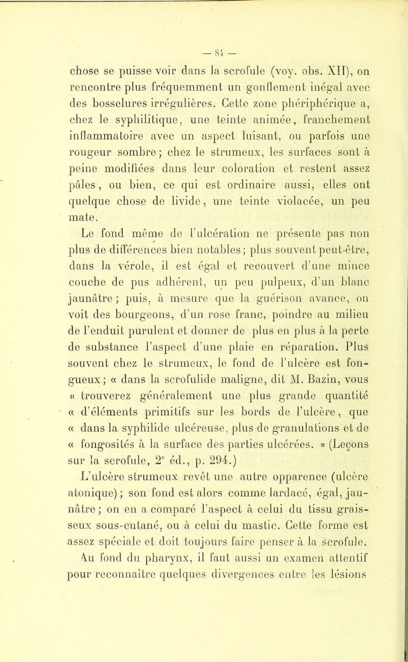 chose se puisse voir dans la scrofule (voy. obs. XII), on rencontre plus fréquemment un gonflement inégal avec des bosselures irrégulières. Cette zone phériphérique a, chez le syphilitique, une teinte animée, franchement inflammatoire avec un aspect luisant, ou parfois une rougeur sombre ; chez le strumeux, les surfaces sont à peine modifiées dans leur coloration et restent assez pâles, ou bien, ce qui est ordinaire aussi, elles ont quelque chose de livide, une teinte violacée, un peu mate. Le fond même de T ulcération ne présente pas non plus de différences bien notables; plus souvent peut-être, dans la vérole, il est égal et recouvert d’une mince couche de pus adhérent, un peu pulpeux, d’un blanc jaunâtre ; puis, à mesure que la guérison avance, on voit des bourgeons, d’un rose franc, poindre au milieu de l’enduit purulent et donner de plus en plus à la perte de substance l’aspect d’une plaie en réparation. Plus souvent chez le strumeux, le fond de l’ulcère est fon- gueux ; « dans la scrofulide maligne, dit M. Bazin, vous « trouverez généralement une plus grande quantité « d’éléments primitifs sur les bords de l’ulcère, que « dans la syphilide ulcéreuse, plus de granulations et de « fongosités à la surface des parties ulcérées. » (Leçons sur la scrofule, 2e éd., p. 294.) L’ulcère strumeux revêt une autre opparence (ulcère atonique) ; son fond est alors comme lardacé, égal, jau- nâtre ; on en a comparé l’aspect à celui du tissu grais- seux sous-cutané, ou à celui du mastic. Cette forme est assez spéciale et doit toujours faire penser à la scrofule. 4u fond du pharynx, il faut aussi un examen attentif pour reconnaître quelques divergences entre les lésions