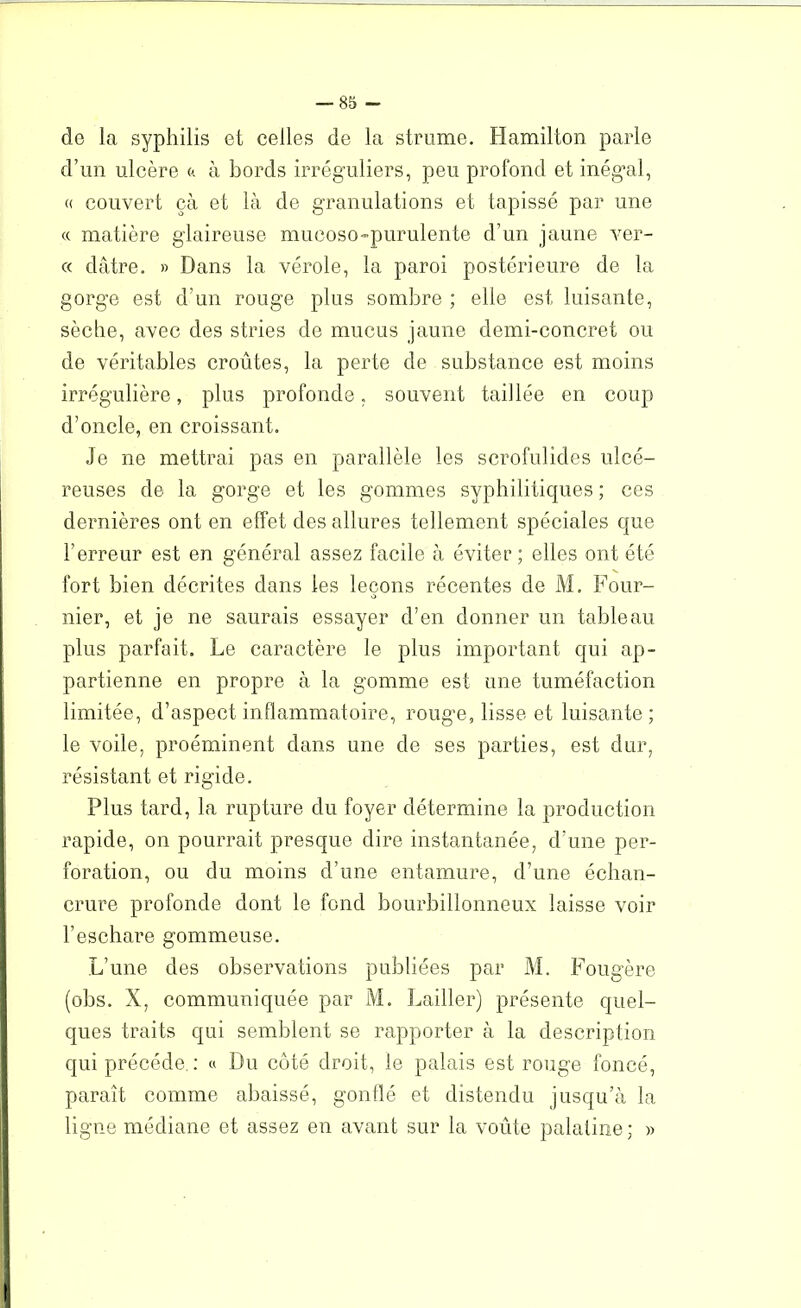 de la syphilis et celles de la strume. Hamilton parle d’un ulcère « à bords irréguliers, peu profond et inégal, « couvert çà et là de granulations et tapissé par une « matière glaireuse mucoso-purulente d’un jaune ver- te dâtre. » Dans la vérole, la paroi postérieure de la gorge est d’un rouge plus sombre ; elle est luisante, sèche, avec des stries de mucus jaune demi-concret ou de véritables croûtes, la perte de substance est moins irrégulière, plus profonde, souvent taillée en coup d’oncle, en croissant. Je ne mettrai pas en parallèle les scrofulides ulcé- reuses de la gorge et les gommes syphilitiques ; ces dernières ont en effet des allures tellement spéciales que l’erreur est en général assez facile à éviter; elles ont été fort bien décrites dans les leçons récentes de M. Four- nier, et je ne saurais essayer d’en donner un tableau plus parfait. Le caractère le plus important qui ap- partienne en propre à la gomme est une tuméfaction limitée, d’aspect inflammatoire, rouge, lisse et luisante ; le voile, proéminent dans une de ses parties, est dur, résistant et rigide. Plus tard, la rupture du foyer détermine la production rapide, on pourrait presque dire instantanée, d'une per- foration, ou du moins d’une entamure, d’une échan- crure profonde dont le fond bourbillonneux laisse voir l’eschare gommeuse. L’une des observations publiées par M. Fougère (obs. X, communiquée par M. Lailler) présente quel- ques traits qui semblent se rapporter à la description qui précédé.: « Du côté droit, le palais est rouge foncé, paraît comme abaissé, gonflé et distendu jusqu’à la ligne médiane et assez en avant sur la voûte palatine; »