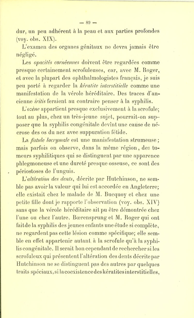 dur, un peu adhérent à la peau et aux parties profondes (voy. obs. XIX). L’examen des organes génitaux ne devra jamais être négligé. Les opacités cornéennes doivent être regardées comme presque certainement scrofuleuses, car, avec M. Loger, et avec la plupart des ophthalmologistes français, je suis peu porté à regarder la kératite interstitielle comme une manifestation de la vérole héréditaire. Des traces d’an- cienne iritis feraient au contraire penser à la syphilis. L’ozène appartient presque exclusivement à la scrofule; tout au plus, chez un très-jeune sujet, pourrait-on sup- poser que la syphilis congénitale devînt une cause de né- crose des os du nez avec suppuration fétide. La fistule lacrymale est une manifestation strumeuse ; mais parfois on observe, dans la même région, des tu- meurs syphilitiques qui se distinguent par une apparence phlegmoneuse et une dureté presque osseuse, ce sont des périostoses de l’unguis. L'altération des dents, décrite par Hutchinson, ne sem- ble pas avoir la valeur qui lui est accordée en Angleterre; elle existait chez le malade de M. Bucquoy et chez une petite fille dont je rapporte l’observation (voy. obs. XIV) sans que la vérole héréditaire ait pu être démontrée chez l’une ou chez l’autre. Bcerensprung et M. Roger qui ont fait de la syphilis des jeunes enfants une étude si complète, ne regardent pas cette lésion comme spécifique; elle sem- ble en effet appartenir autant à la scrofule qu’à la syphi- lis congénitale. Il serait bon cependant de rechercher si les scrofuleux qui présentent l’altération des dents décrite par Hutchinson ne se distinguent pas des autres par quelques traits spéciaux, si la coexistence des kératites interstitielles,