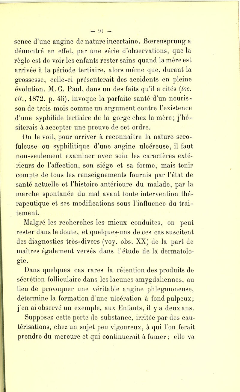 sence d’une angine de nature incertaine. Bœrensprung a démontré en effet, par une série d’observations, que la règle est de voir les enfants rester sains quand la mère est arrivée à la période tertiaire, alors même que, durant la grossesse, celle-ci présenterait des accidents en pleine évolution. M. C. Paul, dans un des faits qu’il a cités (Joc. cit., 1872, p. 45), invoque la parfaite santé d’un nouris- son de trois mois comme un argument contre l’existence d’une syphilide tertiaire de la gorge chez la mère; j’hé- siterais à accepter une preuve de cet ordre. On le voit, pour arriver à reconnaître la nature scro- fuleuse ou syphilitique d’une angine ulcéreuse, il faut non-seulement examiner avec soin les caractères exté- rieurs de l’affection, son siège et sa forme, mais tenir compte de tous les renseignements fournis par l’état de santé actuelle et l’histoire antérieure du malade, par la marche spontanée du mal avant toute intervention thé- rapeutique et ses modifications sous l’influence du trai- tement. Malgré les recherches les mieux conduites, on peut rester dans le doute, et quelques-uns de ces cas suscitent des diagnostics très-divers (voy. obs. XX) de la part de maîtres également versés dans l’étude de la dermatolo- gie. Dans quelques cas rares la rétention des produits de sécrétion folliculaire dans les lacunes amygdaliennes, au lieu de provoquer une véritable angine phlegmoneuse, détermine la formation d'une ulcération à fond pulpeux; j’en ai observé un exemple, aux Enfants, il y a deux ans. Supposez cette perte de substance, irritée par des cau- térisations, chez un sujet peu vigoureux, à qui l’on ferait prendre du mercure et qui continuerait à fumer ; elle va