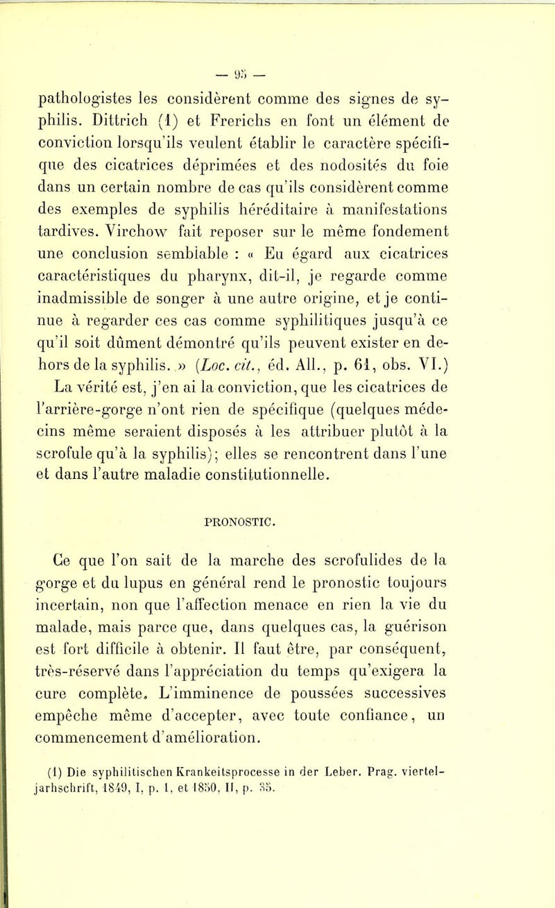 pathologistes les considèrent comme des signes de sy- philis. Dittrich (1) et Frerichs en font un élément de conviction lorsqu’ils veulent établir le caractère spécifi- que des cicatrices déprimées et des nodosités du foie dans un certain nombre de cas qu’ils considèrent comme des exemples de syphilis héréditaire à manifestations tardives. Virchow fait reposer sur le même fondement une conclusion semblable : « Eu égard aux cicatrices caractéristiques du pharynx, dit-il, je regarde comme inadmissible de songer à une autre origine, et je conti- nue à regarder ces cas comme syphilitiques jusqu’à ce qu’il soit dûment démontré qu’ils peuvent exister en de- hors de la syphilis. » (Loc.cit., éd. Ail., p. 61, obs. VI.) La vérité est, j’en ai la conviction, que les cicatrices de l’arrière-gorge n’ont rien de spécifique (quelques méde- cins même seraient disposés à les attribuer plutôt à la scrofule qu’à la syphilis); elles se rencontrent dans l’une et dans l’autre maladie constitutionnelle. PRONOSTIC. Ce que l’on sait de la marche des scrofulides de la gorge et du lupus en général rend le pronostic toujours incertain, non que l’affection menace en rien la vie du malade, mais parce que, dans quelques cas, la guérison est fort difficile à obtenir. Il faut être, par conséquent, très-réservé dans l’appréciation du temps qu’exigera la cure complète. L’imminence de poussées successives empêche même d’accepter, avec toute confiance, un commencement d’amélioration. (1) Die syphilitischen Krankeitsprocesse in der Leber. Prag. viertel- jarhschrift, 1849, I, p. 1, et 1850, If, p. 85.